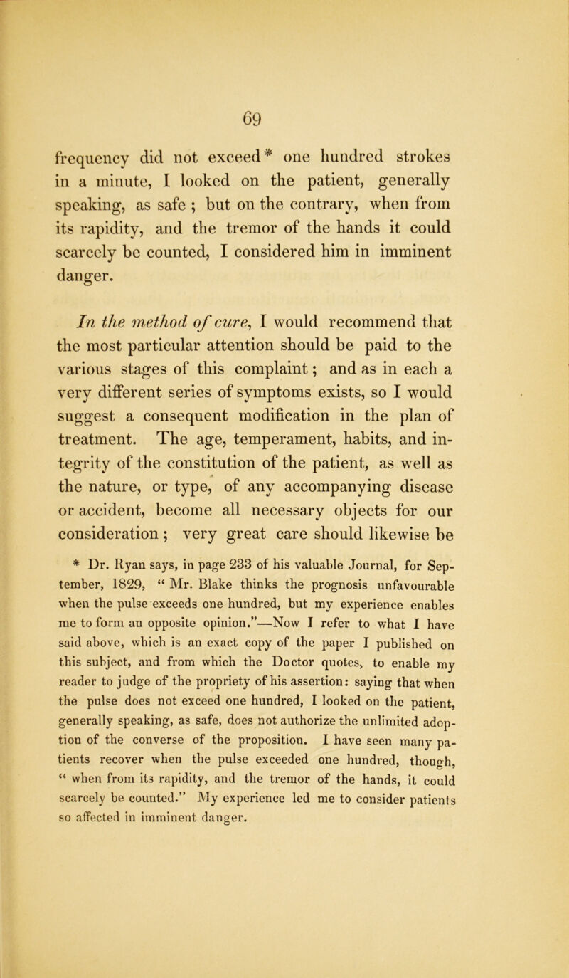 frequency did not exceed* one hundred strokes in a minute, I looked on the patient, generally speaking, as safe ; but on the contrary, when from its rapidity, and the tremor of the hands it could scarcely be counted, I considered him in imminent danger. In the method of cure, I would recommend that the most particular attention should be paid to the various stages of this complaint; and as in each a very different series of symptoms exists, so I would suggest a consequent modification in the plan of treatment. The age, temperament, habits, and in- tegrity of the constitution of the patient, as well as the nature, or type, of any accompanying disease or accident, become all necessary objects for our consideration ; very great care should likewise be * Dr. Ryan says, in page 233 of his valuable Journal, for Sep- tember, 1829, “ Mr. Blake thinks the prognosis unfavourable when the pulse exceeds one hundred, but my experience enables me to form an opposite opinion.”—Now I refer to what I have said above, which is an exact copy of the paper I published on this subject, and from which the Doctor quotes, to enable my reader to judge of the propriety of his assertion: saying that when the pulse does not exceed one hundred, I looked on the patient, generally speaking, as safe, does not authorize the unlimited adop- tion of the converse of the proposition. I have seen many pa- tients recover when the pulse exceeded one hundred, though, “ when from it3 rapidity, and the tremor of the hands, it could scarcely be counted.” My experience led me to consider patients so affected in imminent danger.