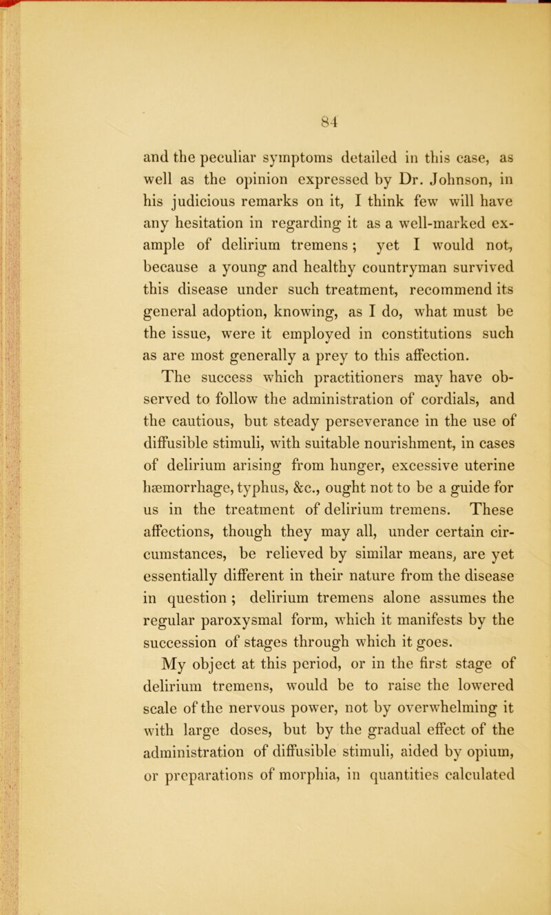 and the peculiar symptoms detailed in this case, as well as the opinion expressed by Dr. Johnson, in his judicious remarks on it, I think few will have any hesitation in regarding it as a well-marked ex- ample of delirium tremens; yet I would not, because a young and healthy countryman survived this disease under such treatment, recommend its general adoption, knowing, as I do, what must be the issue, were it employed in constitutions such as are most generally a prey to this affection. The success which practitioners may have ob- served to follow the administration of cordials, and the cautious, but steady perseverance in the use of diffusible stimuli, with suitable nourishment, in cases of delirium arising from hunger, excessive uterine haemorrhage, typhus, &c., ought not to be a guide for us in the treatment of delirium tremens. These affections, though they may all, under certain cir- cumstances, be relieved by similar means, are yet essentially different in their nature from the disease in question ; delirium tremens alone assumes the regular paroxysmal form, which it manifests by the succession of stages through which it goes. My object at this period, or in the first stage of delirium tremens, would be to raise the lowered scale of the nervous power, not by overwhelming it with large doses, but by the gradual effect of the administration of diffusible stimuli, aided by opium, or preparations of morphia, in quantities calculated