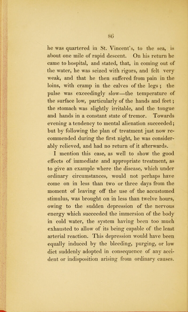 80 he was quartered in St. Vincent’s, to the sea, is about one mile of rapid descent. On his return he came to hospital, and stated, that, in coming out of the water, he was seized with rigors, and felt very weak, and that he then suffered from pain in the loins, with cramp in the calves of the legs ; the pulse was exceedingly slow—the temperature of the surface low, particularly of the hands and feet; the stomach was slightly irritable, and the tongue and hands in a constant state of tremor. Towards evening a tendency to mental alienation succeeded; but by following the plan of treatment just now re- commended during the first night, he was consider- ably relieved, and had no return of it afterwards. I mention this case, as well to show the good effects of immediate and appropriate treatment, as to give an example where the disease, which under ordinary circumstances, would not perhaps have come on in less than two or three days from the moment of leaving off the use of the accustomed stimulus, was brought on in less than twelve hours, owing to the sudden depression of the nervous energy which succeeded the immersion of the body in cold water, the system having been too much exhausted to allow of its being capable of the least arterial reaction. This depression would have been equally induced by the bleeding, purging, or low diet suddenly adopted in consequence of any acci- dent or indisposition arising from ordinary causes.