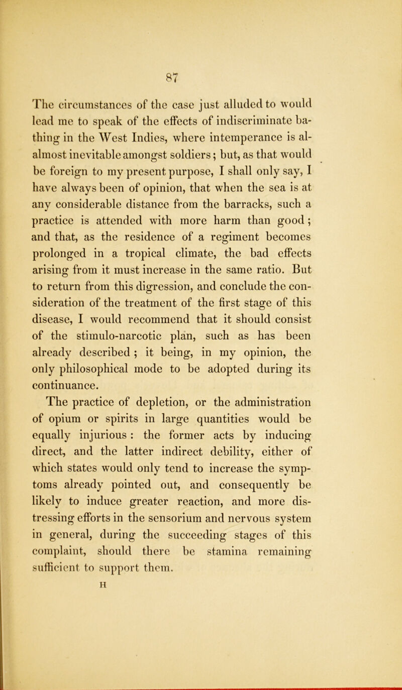 The circumstances of the case just alluded to would lead me to speak of the effects of indiscriminate ba- thing in the West Indies, where intemperance is al- almost inevitable amongst soldiers; but, as that would be foreign to my present purpose, I shall only say, I have always been of opinion, that when the sea is at any considerable distance from the barracks, such a practice is attended with more harm than good; and that, as the residence of a regiment becomes prolonged in a tropical climate, the bad effects arising from it must increase in the same ratio. But to return from this digression, and conclude the con- sideration of the treatment of the first stage of this disease, I would recommend that it should consist of the stimulo-narcotic plan, such as has been already described ; it being, in my opinion, the only philosophical mode to be adopted during its continuance. The practice of depletion, or the administration of opium or spirits in large quantities would be equally injurious: the former acts by inducing direct, and the latter indirect debility, either of which states would only tend to increase the symp- toms already pointed out, and consequently be likely to induce greater reaction, and more dis- tressing efforts in the sensorium and nervous system in general, during the succeeding stages of this complaint, should there be stamina remaining sufficient to support them. H