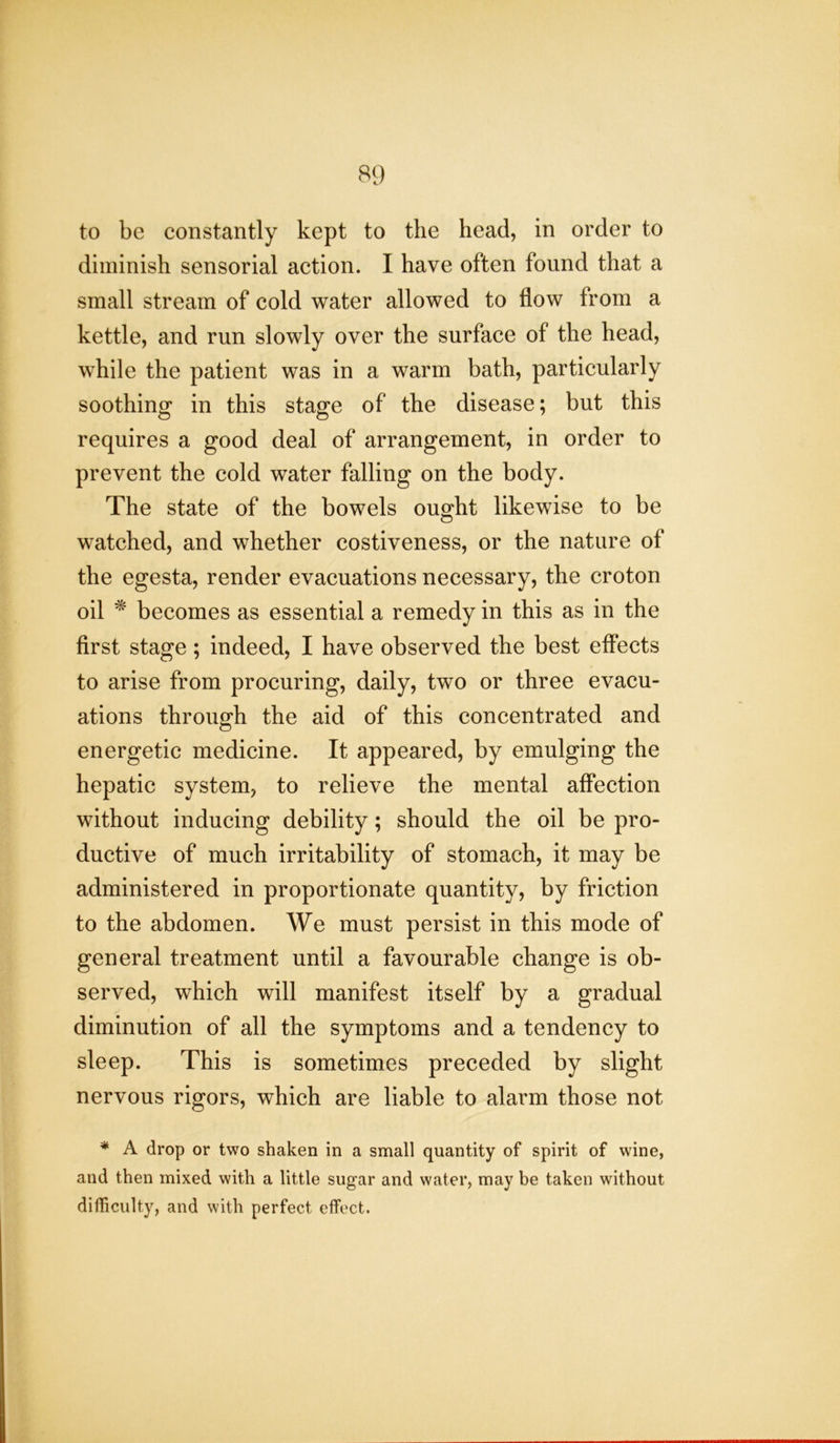 to be constantly kept to the head, in order to diminish sensorial action. I have often found that a small stream of cold water allowed to flow from a kettle, and run slowly over the surface of the head, while the patient was in a warm bath, particularly soothing in this stage of the disease; but this requires a good deal of arrangement, in order to prevent the cold water falling on the body. The state of the bowels ought likewise to be watched, and whether costiveness, or the nature of the egesta, render evacuations necessary, the croton oil * becomes as essential a remedy in this as in the first stage ; indeed, I have observed the best effects to arise from procuring, daily, two or three evacu- ations through the aid of this concentrated and energetic medicine. It appeared, by emulging the hepatic system, to relieve the mental affection without inducing debility; should the oil be pro- ductive of much irritability of stomach, it may be administered in proportionate quantity, by friction to the abdomen. We must persist in this mode of general treatment until a favourable change is ob- served, which will manifest itself by a gradual diminution of all the symptoms and a tendency to sleep. This is sometimes preceded by slight nervous rigors, which are liable to alarm those not * A drop or two shaken in a small quantity of spirit of wine, and then mixed with a little sugar and water, may be taken without difficulty, and with perfect effect.