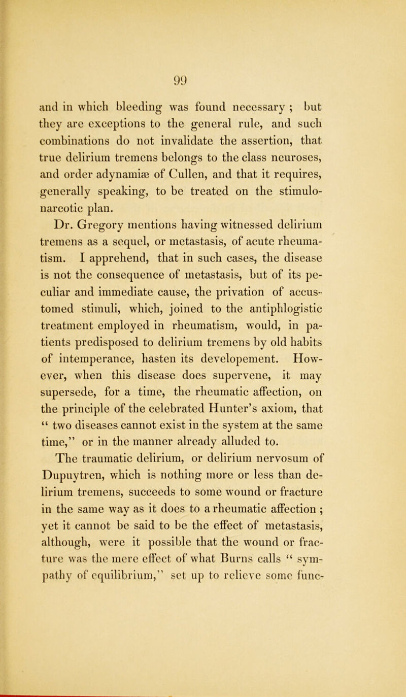 and in which bleeding was found necessary ; but they are exceptions to the general rule, and such combinations do not invalidate the assertion, that true delirium tremens belongs to the class neuroses, and order adynamise of Cullen, and that it requires, generally speaking, to be treated on the stimulo- narcotic plan. Dr. Gregory mentions having witnessed delirium tremens as a sequel, or metastasis, of acute rheuma- tism. I apprehend, that in such cases, the disease is not the consequence of metastasis, but of its pe- culiar and immediate cause, the privation of accus- tomed stimuli, which, joined to the antiphlogistic treatment employed in rheumatism, would, in pa- tients predisposed to delirium tremens by old habits of intemperance, hasten its developement. How- ever, when this disease does supervene, it may supersede, for a time, the rheumatic affection, on the principle of the celebrated Hunter’s axiom, that “ two diseases cannot exist in the system at the same time,” or in the manner already alluded to. The traumatic delirium, or delirium nervosum of Dupuytren, which is nothing more or less than de- lirium tremens, succeeds to some wound or fracture in the same way as it does to a rheumatic affection ; yet it cannot be said to be the effect of metastasis, although, were it possible that the wound or frac- ture was the mere effect of what Burns calls “ sym- pathy of equilibrium,” set up to relieve some func-