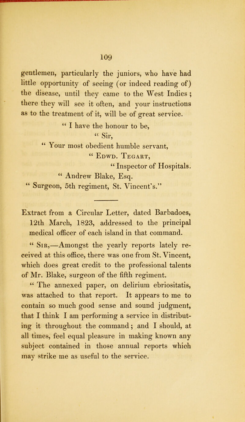 gentlemen, particularly the juniors, who have had little opportunity of seeing (or indeed reading of) the disease, until they came to the West Indies ; there they will see it often, and your instructions as to the treatment of it, will be of great service. “ I have the honour to be, u Sir, “ Your most obedient humble servant, “ Edwd. Tegart, “ Inspector of Hospitals. “ Andrew Blake, Esq. “ Surgeon, 5th regiment, St. Vincent's.” Extract from a Circular Letter, dated Barbadoes, 12th March, 1823, addressed to the principal medical officer of each island in that command. “ Sir,—Amongst the yearly reports lately re- ceived at this office, there was one from St. Vincent, which does great credit to the professional talents of Mr. Blake, surgeon of the fifth regiment. “ The annexed paper, on delirium ebriositatis, was attached to that report. It appears to me to contain so much good sense and sound judgment, that I think I am performing a service in distribut- ing it throughout the command; and I should, at all times, feel equal pleasure in making knowm any subject contained in those annual reports which may strike me as useful to the service.