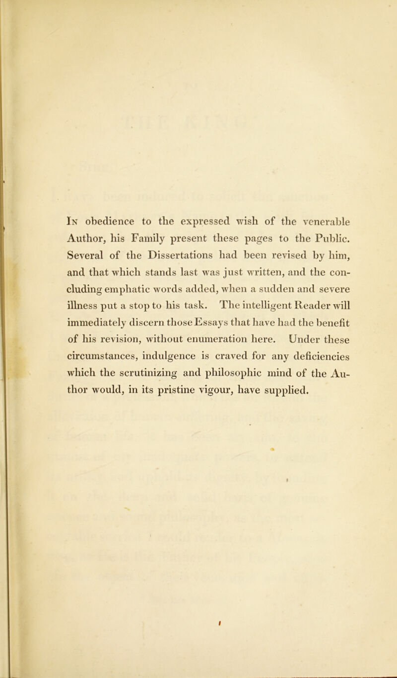 In obedience to the expressed wish of the venerable Author, his Family present these pages to the Public. Several of the Dissertations had been revised by him, and that which stands last was just written, and the con- cluding emphatic words added, when a sudden and severe illness put a stop to his task. The intelligent Reader will immediately discern those Essays that have had the benefit of his revision, without enumeration here. Under these circumstances, indulgence is craved for any deficiencies which the scrutinizing and philosophic mind of the Au- thor would, in its pristine vigour, have supplied. * i