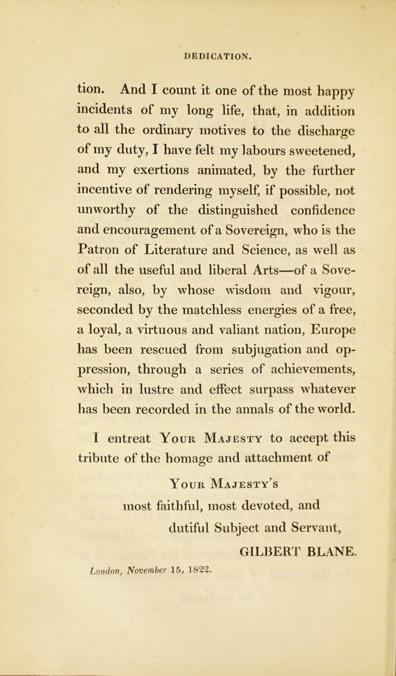 DEDICATION. tion. And I count it one of the most happy incidents of my long life, that, in addition to all the ordinary motives to the discharge of my duty, I have felt my labours sweetened, and my exertions animated, by the further incentive of rendering myself, if possible, not unworthy of the distinguished confidence and encouragement of a Sovereign, who is the Patron of Literature and Science, as well as of all the useful and liberal Arts—of a Sove- reign, also, by whose wisdom and vigour, seconded by the matchless energies of a free, a loyal, a virtuous and valiant nation, Europe has been rescued from subjugation and op- pression, through a series of achievements, which in lustre and effect surpass whatever has been recorded in the annals of the world. I entreat Your Majesty to accept this tribute of the homage and attachment of Your Majesty’s most faithful, most devoted, and dutiful Subject and Servant, GILBERT BLANE. London, November 15, \822.