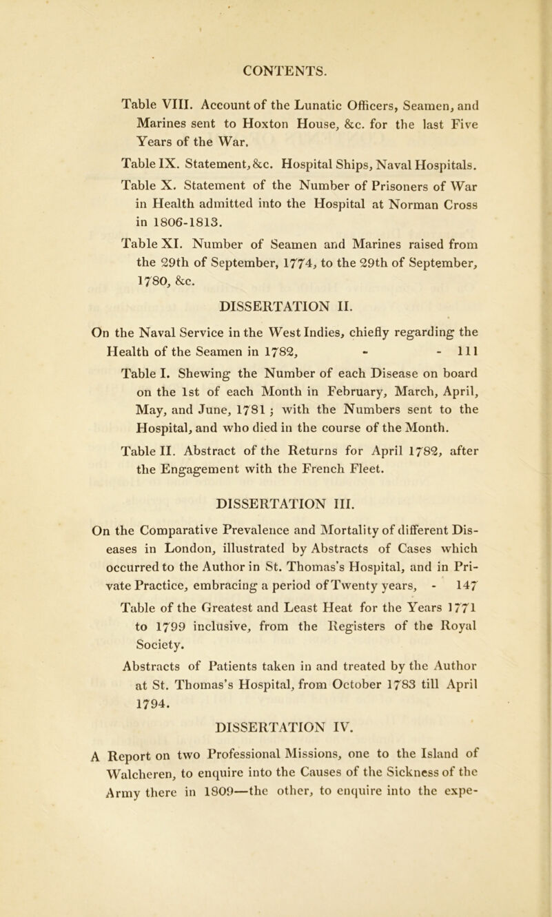 Table VIII. Account of the Lunatic Officers, Seamen, and Marines sent to Hoxton House, &c. for the last Five Years of the War. Table IX. Statement, &c. Hospital Ships, Naval Hospitals. Table X. Statement of the Number of Prisoners of War in Health admitted into the Hospital at Norman Cross in 1806-1813. Table XI. Number of Seamen and Marines raised from the 29th of September, 1774, to the 29th of September, 1780, &c. DISSERTATION II. On the Naval Service in the West Indies, chiefly regarding the Health of the Seamen in 1782, - 111 Table I. Shewing the Number of each Disease on board on the 1st of each Month in February, March, April, May, and June, 1781 j with the Numbers sent to the Hospital, and who died in the course of the Month. Table II. Abstract of the Returns for April 1782, after the Engagement with the French Fleet. DISSERTATION III. On the Comparative Prevalence and Mortality of different Dis- eases in London, illustrated by Abstracts of Cases which occurred to the Author in St. Thomas’s Hospital, and in Pri- vate Practice, embracing a period of Twenty years, - 147 Table of the Greatest and Least Heat for the Years 1771 to 1799 inclusive, from the Registers of the Royal Society. Abstracts of Patients taken in and treated by the Author at St. Thomas’s Hospital, from October 1783 till April 1794. DISSERTATION IV. A Report on two Professional Missions, one to the Island of Walclieren, to enquire into the Causes of the Sickness of the Army there in 1809—the other, to enquire into the expe-