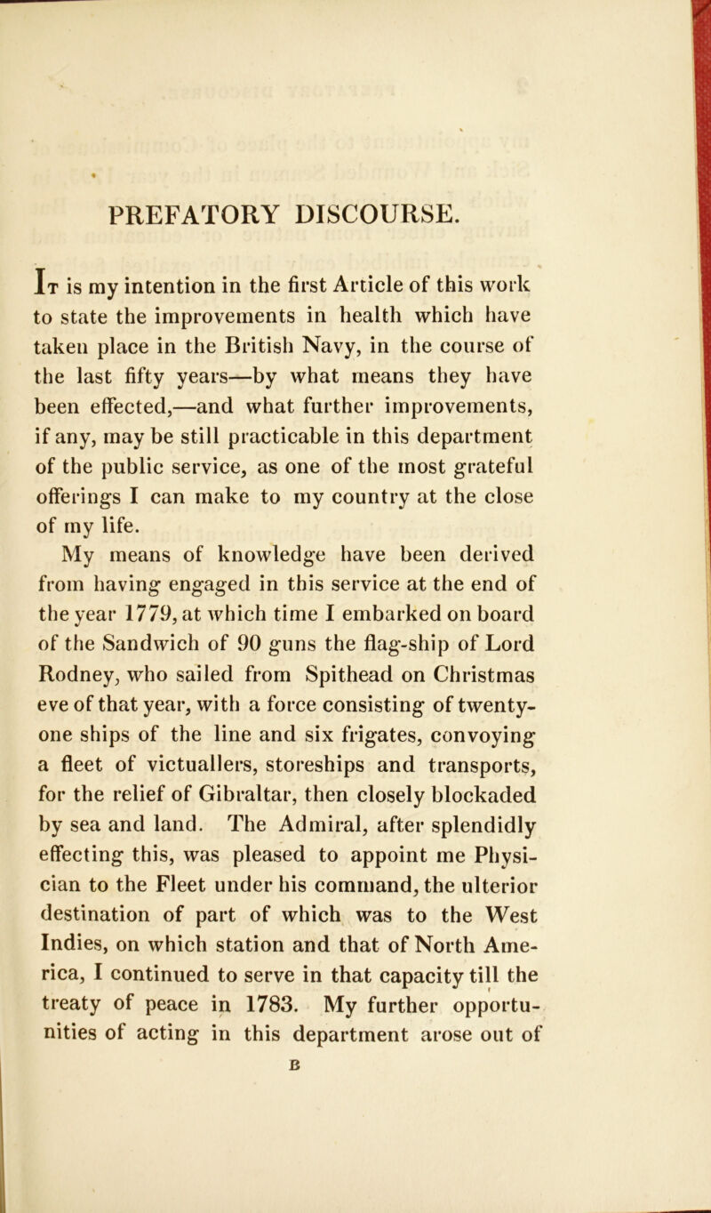 PREFATORY DISCOURSE. It is my intention in the first Article of this work to state the improvements in health which have taken place in the British Navy, in the course of the last fifty years—by what means they have been effected,—and what further improvements, if any, may be still practicable in this department of the public service, as one of the most grateful offerings I can make to my country at the close of my life. My means of knowledge have been derived from having engaged in this service at the end of the year 1779, at which time I embarked on board of the Sandwich of 90 guns the flag-ship of Lord Rodney, who sailed from Spithead on Christmas eve of that year, with a force consisting of twenty- one ships of the line and six frigates, convoying a fleet of victuallers, storeships and transports, for the relief of Gibraltar, then closely blockaded by sea and land. The Admiral, after splendidly effecting this, was pleased to appoint me Physi- cian to the Fleet under his command, the ulterior destination of part of which was to the West Indies, on which station and that of North Ame- rica, I continued to serve in that capacity till the treaty of peace in 1783. My further opportu- nities of acting in this department arose out of B