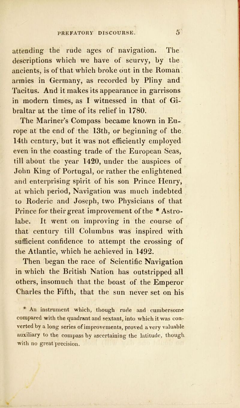 attending the rude ages of navigation. The descriptions which we have of scurvy, by the ancients, is of that which broke out in the Roman armies in Germany, as recorded by Pliny and Tacitus. And it makes its appearance in garrisons in modern times, as I witnessed in that of Gi- braltar at the time of its relief in 1780. The Mariner’s Compass became known in Eu- rope at the end of the 13th, or beginning of the 14th century, but it was not efficiently employed even in the coasting trade of the European Seas, till about the year 1420, under the auspices of John King of Portugal, or rather the enlightened and enterprising spirit of his son Prince Henry, at which period, Navigation was much indebted to Roderic and Joseph, two Physicians of that Prince for their great improvement of the * Astro- labe. It went on improving in the course of that century till Columbus was inspired with sufficient confidence to attempt the crossing of the Atlantic, which he achieved in 1492. Then began the race of Scientific Navigation in which the British Nation has outstripped all others, insomuch that the boast of the Emperor Charles the Fifth, that the sun never set on his * An instrument which, though rude and cumbersome compared with the quadrant and sextant, into which it was con- verted by a long series of improvements, proved a very valuable auxiliary to the compass by ascertaining the latitude, though with no great precision.