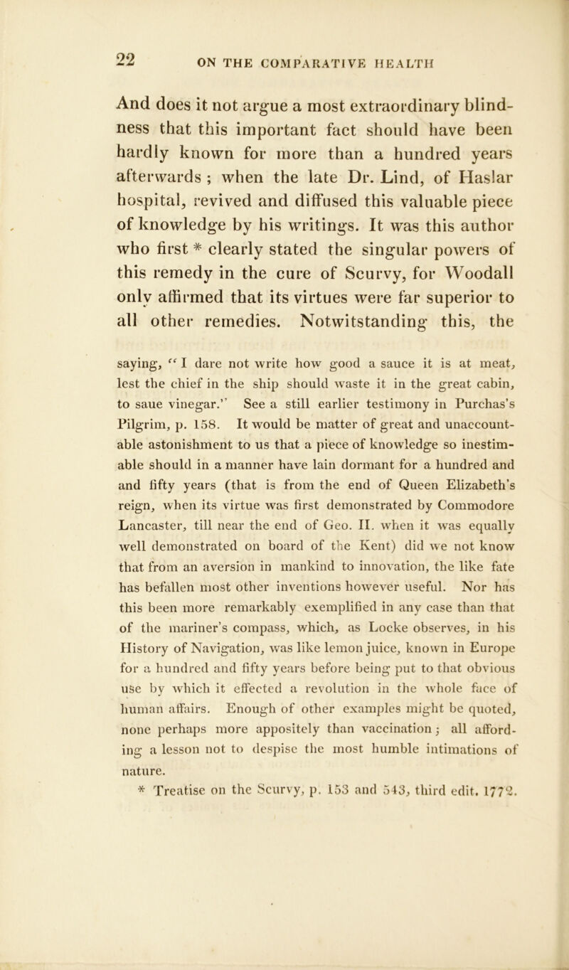 And does it not argue a most extraordinary blind- ness that this important fact should have been hardly known for more than a hundred years afterwards ; when the late Dr. Lind, of Haslar hospital, revived and diffused this valuable piece of knowledge by his writings. It was this author who first # clearly stated the singular powers of this remedy in the cure of Scurvy, for Woodall only affirmed that its virtues were far superior to all other remedies. Notwitstanding this, the saying, “ I dare not write how good a sauce it is at meat, lest the chief in the ship should waste it in the great cabin, to saue vinegar.’’ See a still earlier testimony in Purchas’s Pilgrim, p. 158. It would be matter of great and unaccount- able astonishment to us that a piece of knowledge so inestim- able should in a manner have lain dormant for a hundred and and lifty years (that is from the end of Queen Elizabeth’s reign, when its virtue was first demonstrated by Commodore Lancaster, till near the end of Geo. II. when it was equally well demonstrated on board of the Kent) did we not know that from an aversion in mankind to innovation, the like fate has befallen most other inventions however useful. Nor has this been more remarkably exemplified in any case than that of the mariner’s compass, which, as Locke observes, in his History of Navigation, was like lemon juice, known in Europe for a hundred and fifty years before being put to that obvious use by which it effected a revolution in the whole face of human affairs. Enough of other examples might be quoted, none perhaps more appositely than vaccination all afford- ing a lesson not to despise the most humble intimations of nature. * Treatise on the Scurvy, p. 153 and 543, third edit. 17?2.