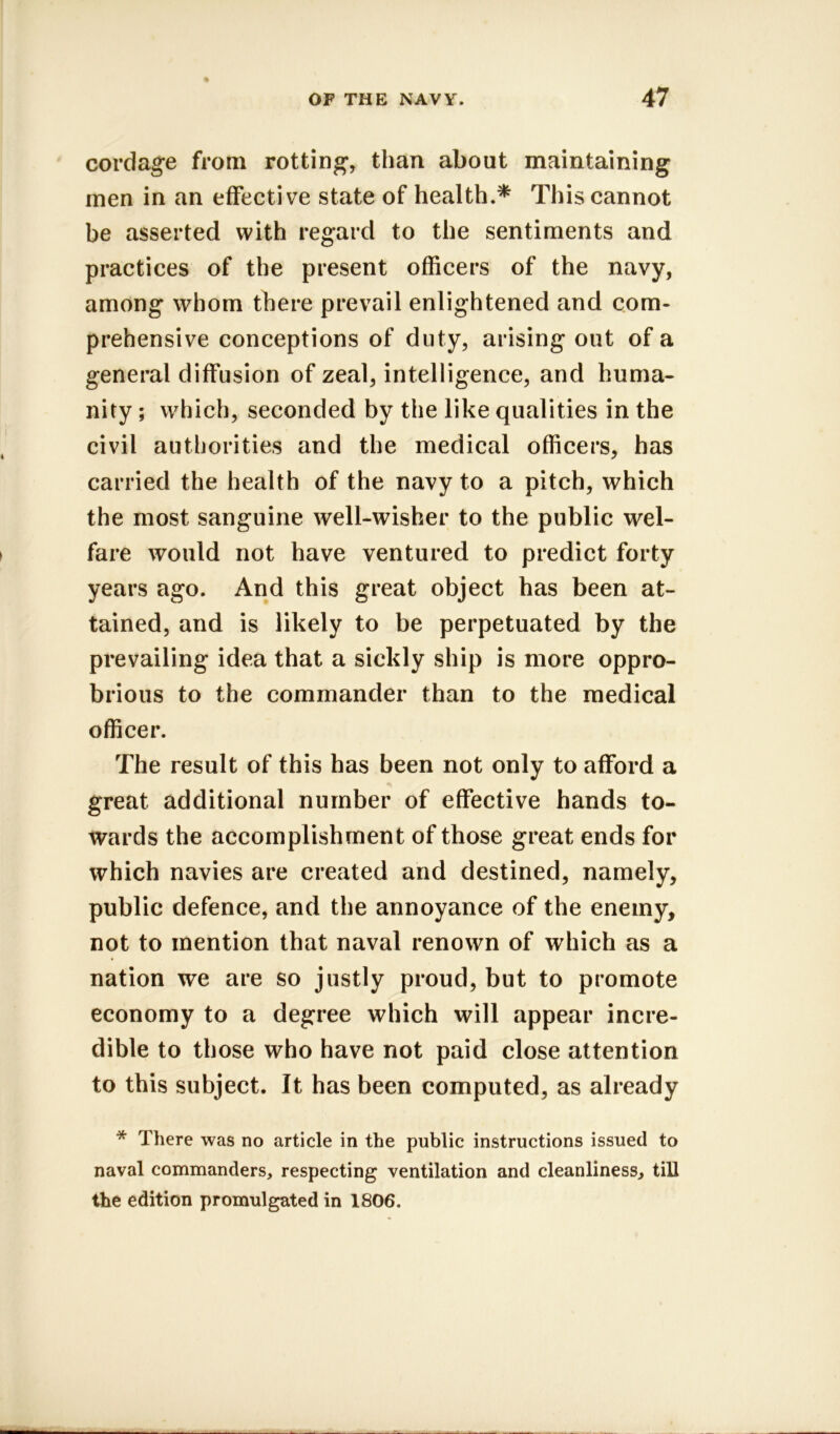 cordage from rotting, than about maintaining men in an effective state of health.* This cannot be asserted with regard to the sentiments and practices of the present officers of the navy, among whom there prevail enlightened and com- prehensive conceptions of duty, arising out of a general diffusion of zeal, intelligence, and huma- nity ; which, seconded by the like qualities in the civil authorities and the medical officers, has carried the health of the navy to a pitch, which the most sanguine well-wisher to the public wel- fare would not have ventured to predict forty years ago. And this great object has been at- tained, and is likely to be perpetuated by the prevailing idea that a sickly ship is more oppro- brious to the commander than to the medical officer. The result of this has been not only to afford a great additional number of effective hands to- wards the accomplishment of those great ends for which navies are created and destined, namely, public defence, and the annoyance of the enemy, not to mention that naval renown of which as a nation we are so justly proud, but to promote economy to a degree which will appear incre- dible to those who have not paid close attention to this subject. It has been computed, as already * There was no article in the public instructions issued to naval commanders, respecting ventilation and cleanliness, till the edition promulgated in 1806.