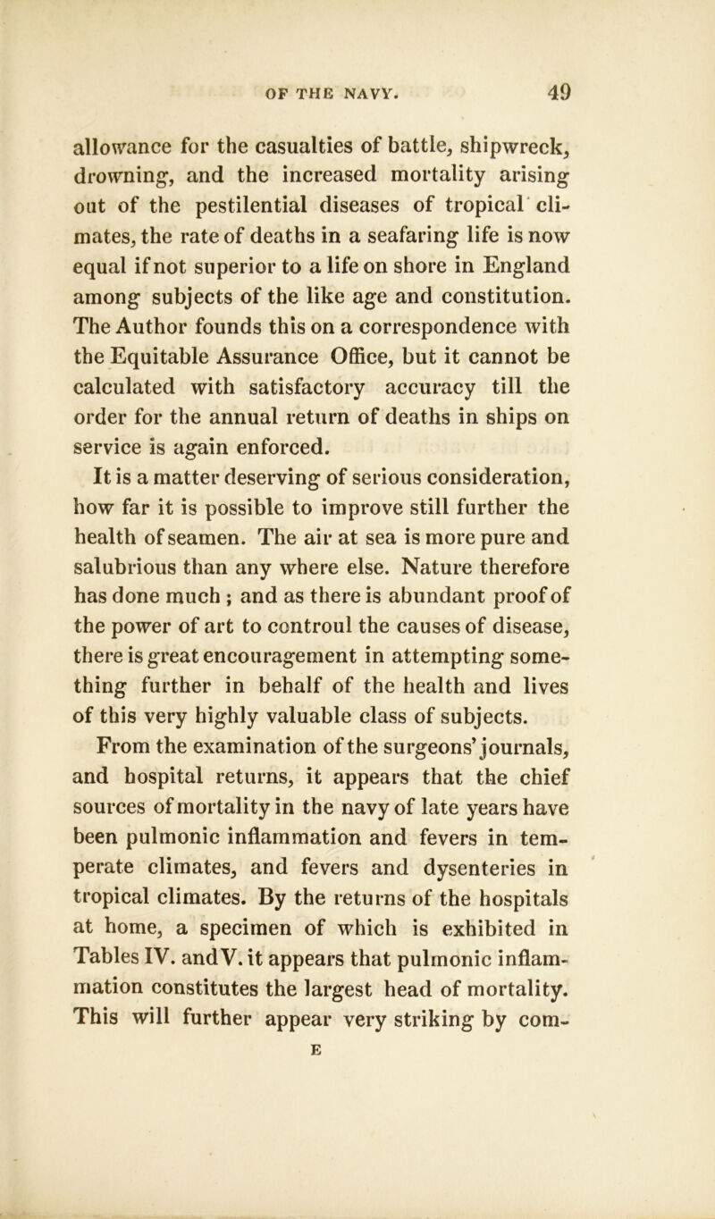 allowance for the casualties of battle, shipwreck, drowning, and the increased mortality arising out of the pestilential diseases of tropical cli- mates, the rate of deaths in a seafaring life is now equal if not superior to a life on shore in England among subjects of the like age and constitution. The Author founds this on a correspondence with the Equitable Assurance Office, but it cannot be calculated with satisfactory accuracy till the order for the annual return of deaths in ships on service is again enforced. It is a matter deserving of serious consideration, how far it is possible to improve still further the health of seamen. The air at sea is more pure and salubrious than any where else. Nature therefore has done much ; and as there is abundant proof of the power of art to controul the causes of disease, there is great encouragement in attempting some- thing further in behalf of the health and lives of this very highly valuable class of subjects. From the examination of the surgeons’journals, and hospital returns, it appears that the chief sources of mortality in the navy of late years have been pulmonic inflammation and fevers in tem- perate climates, and fevers and dysenteries in tropical climates. By the returns of the hospitals at home, a specimen of which is exhibited in Tables IV. and V. it appears that pulmonic inflam- mation constitutes the largest head of mortality. This will further appear very striking by com- E