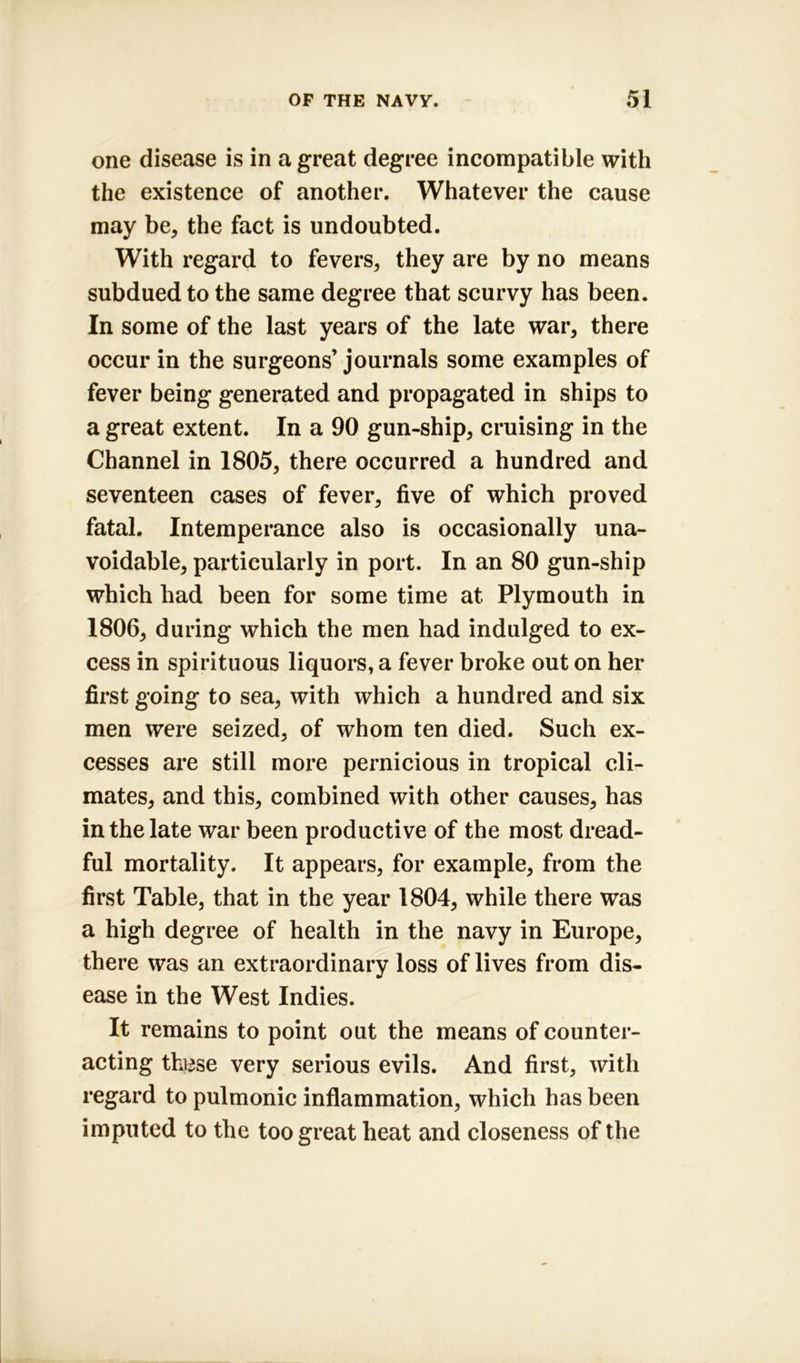 one disease is in a great degree incompatible with the existence of another. Whatever the cause may be, the fact is undoubted. With regard to fevers, they are by no means subdued to the same degree that scurvy has been. In some of the last years of the late war, there occur in the surgeons’journals some examples of fever being generated and propagated in ships to a great extent. In a 90 gun-ship, cruising in the Channel in 1805, there occurred a hundred and seventeen cases of fever, five of which proved fatal. Intemperance also is occasionally una- voidable, particularly in port. In an 80 gun-ship which had been for some time at Plymouth in 1806, during which the men had indulged to ex- cess in spirituous liquors, a fever broke out on her first going to sea, with which a hundred and six men were seized, of whom ten died. Such ex- cesses are still more pernicious in tropical cli- mates, and this, combined with other causes, has in the late war been productive of the most dread- ful mortality. It appears, for example, from the first Table, that in the year 1804, while there was a high degree of health in the navy in Europe, there was an extraordinary loss of lives from dis- ease in the West Indies. It remains to point out the means of counter- acting thttse very serious evils. And first, with regard to pulmonic inflammation, which has been imputed to the too great heat and closeness of the