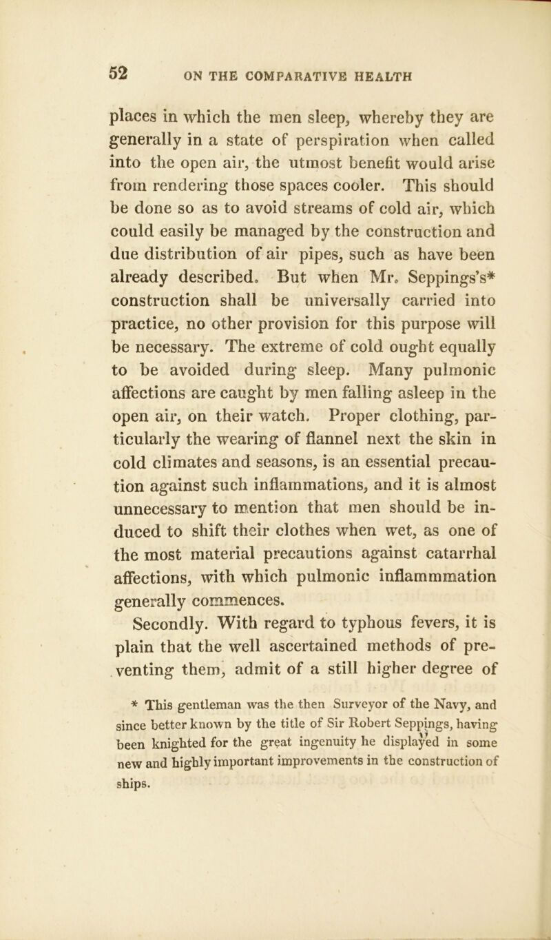 places in which the men sleep, whereby they are generally in a state of perspiration when called into the open air, the utmost benefit would arise from rendering those spaces cooler. This should be done so as to avoid streams of cold air, which could easily be managed by the construction and due distribution of air pipes, such as have been already described. But when Mr, Seppings’s* construction shall be universally carried into practice, no other provision for this purpose will be necessary. The extreme of cold ought equally to be avoided during sleep. Many pulmonic affections are caught by men falling asleep in the open air, on their watch. Proper clothing, par- ticularly the wearing of flannel next the skin in cold climates and seasons, is an essential precau- tion against such inflammations, and it is almost unnecessary to mention that men should be in- duced to shift their clothes when wet, as one of the most material precautions against catarrhal affections, with which pulmonic inflammmation generally commences. Secondly. With regard to typhous fevers, it is plain that the well ascertained methods of pre- venting them, admit of a still higher degree of * This gentleman was the then Surveyor of the Navy, and since better known by the title of Sir Robert Seppings, having been knighted for the great ingenuity he displayed in some new and highly important improvements in the construction of ships.