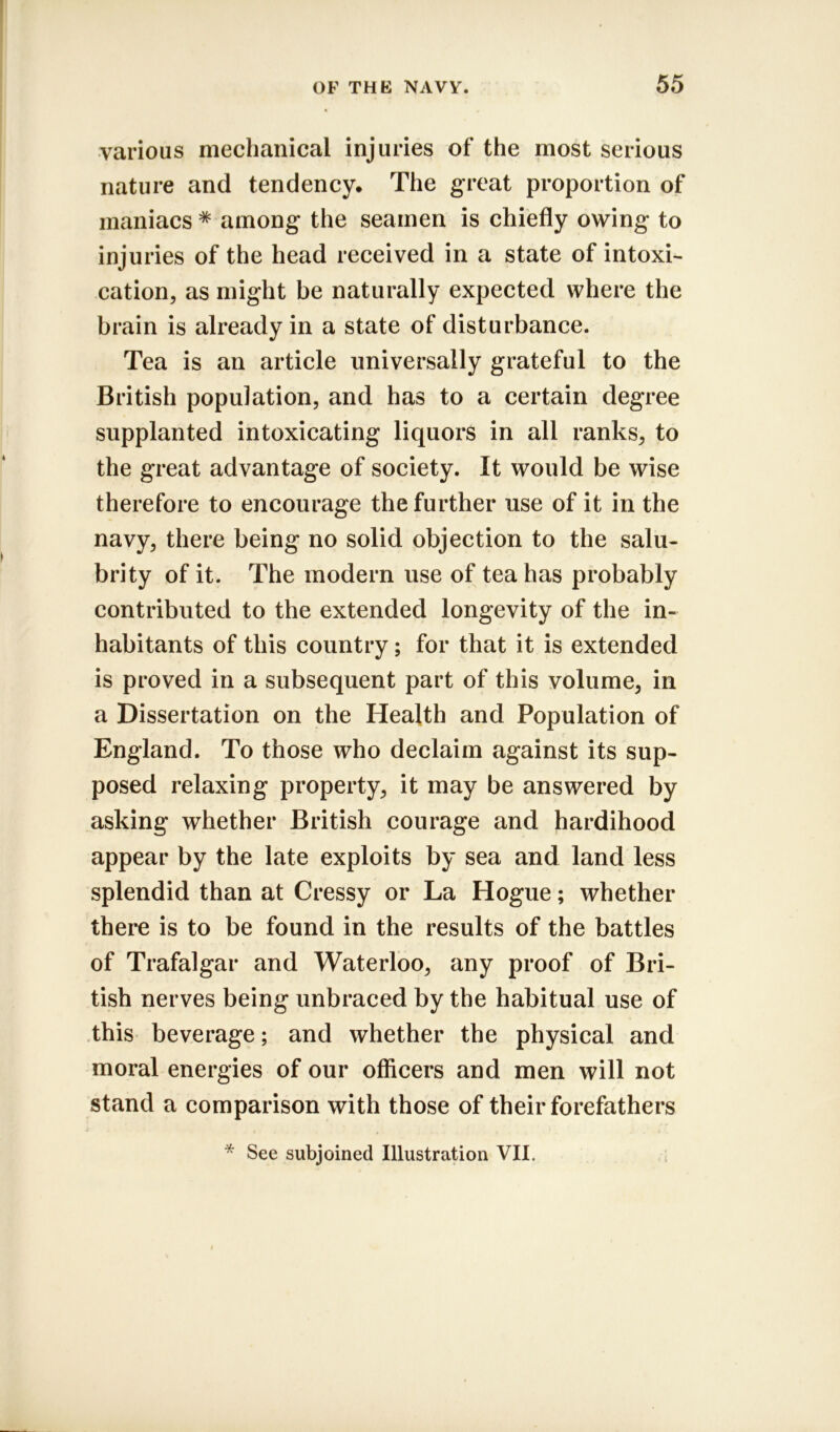 various mechanical injuries of the most serious nature and tendency. The great proportion of maniacs * among the seamen is chiefly owing to injuries of the head received in a state of intoxi- cation, as might be naturally expected where the brain is already in a state of disturbance. Tea is an article universally grateful to the British population, and has to a certain degree supplanted intoxicating liquors in all ranks, to the great advantage of society. It would be wise therefore to encourage the further use of it in the navy, there being no solid objection to the salu- brity of it. The modern use of tea has probably contributed to the extended longevity of the in- habitants of this country; for that it is extended is proved in a subsequent part of this volume, in a Dissertation on the Health and Population of England. To those who declaim against its sup- posed relaxing property, it may be answered by asking whether British courage and hardihood appear by the late exploits by sea and land less splendid than at Cressy or La Hogue; whether there is to be found in the results of the battles of Trafalgar and Waterloo, any proof of Bri- tish nerves being unbraced by the habitual use of this beverage; and whether the physical and moral energies of our officers and men will not stand a comparison with those of their forefathers