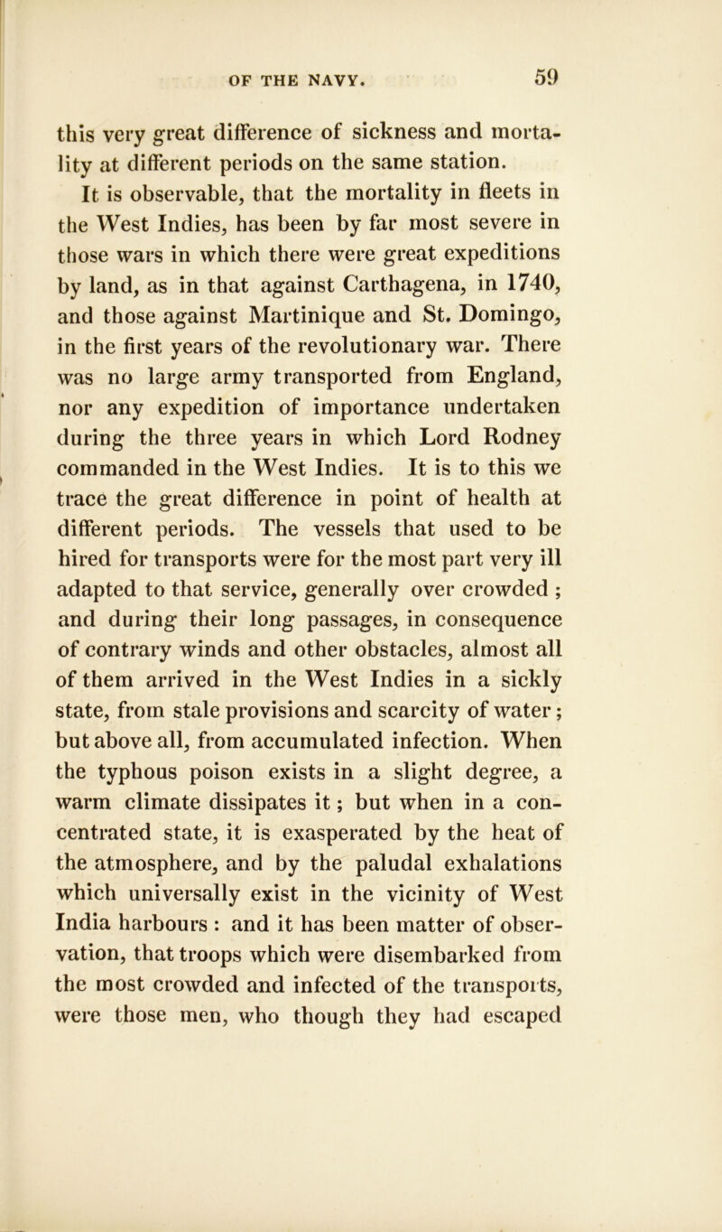 this very great difference of sickness and morta- lity at different periods on the same station. It is observable, that the mortality in fleets in the West Indies, has been by far most severe in those wars in which there were great expeditions by land, as in that against Carthagena, in 1740, and those against Martinique and St. Domingo, in the first years of the revolutionary war. There was no large army transported from England, nor any expedition of importance undertaken during the three years in which Lord Rodney commanded in the West Indies. It is to this we trace the great difference in point of health at different periods. The vessels that used to be hired for transports were for the most part very ill adapted to that service, generally over crowded ; and during their long passages, in consequence of contrary winds and other obstacles, almost all of them arrived in the West Indies in a sickly state, from stale provisions and scarcity of water; but above all, from accumulated infection. When the typhous poison exists in a slight degree, a warm climate dissipates it; but when in a con- centrated state, it is exasperated by the heat of the atmosphere, and by the paludal exhalations which universally exist in the vicinity of West India harbours : and it has been matter of obser- vation, that troops which were disembarked from the most crowded and infected of the transports, were those men, who though they had escaped