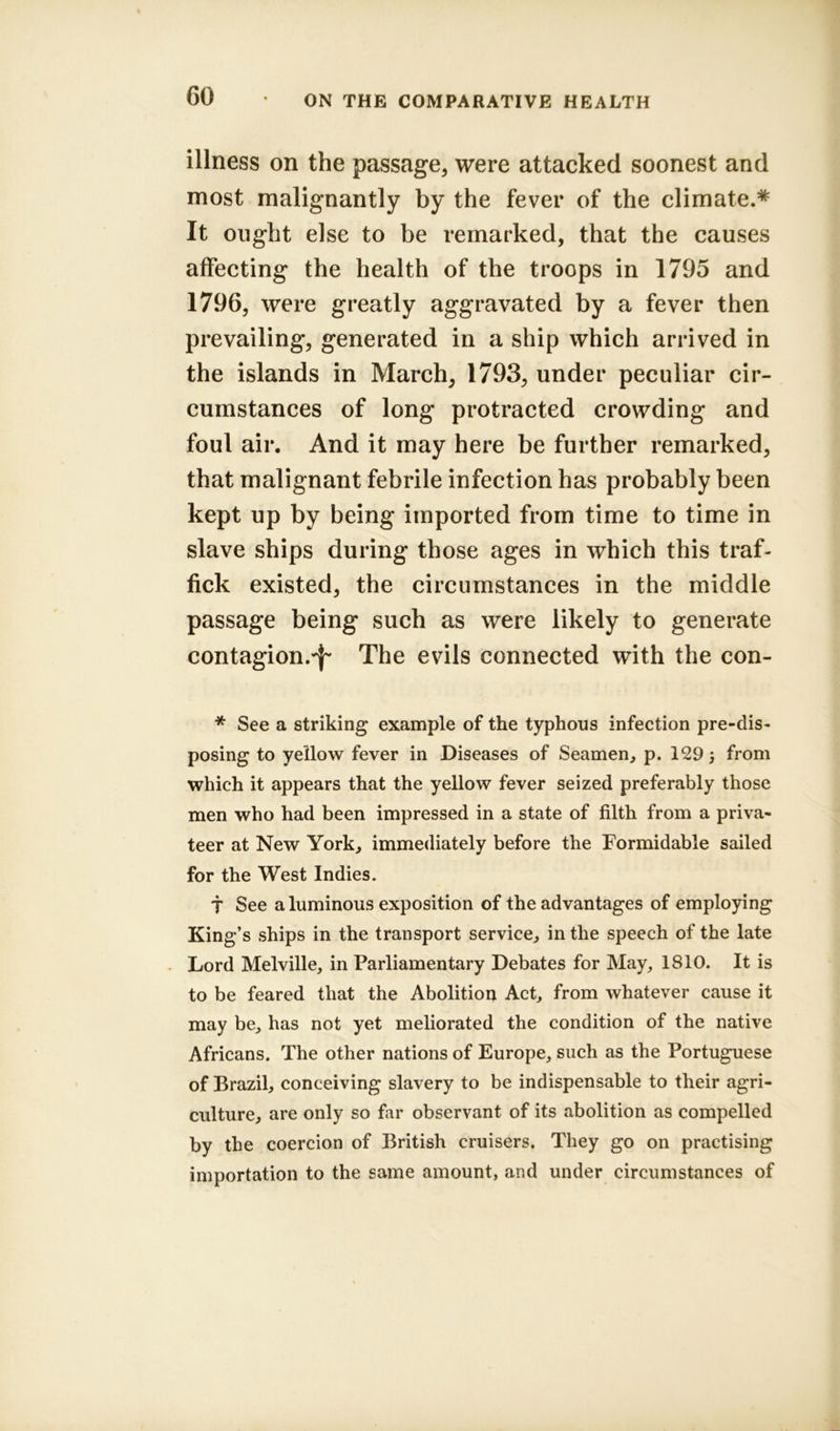 illness on the passage, were attacked soonest and most malignantly by the fever of the climate.* It ought else to be remarked, that the causes affecting the health of the troops in 1795 and 1796, were greatly aggravated by a fever then prevailing, generated in a ship which arrived in the islands in March, 1793, under peculiar cir- cumstances of long protracted crowding and foul air. And it may here be further remarked, that malignant febrile infection has probably been kept up by being imported from time to time in slave ships during those ages in which this traf- fick existed, the circumstances in the middle passage being such as were likely to generate contagion.^ The evils connected with the con- * See a striking example of the typhous infection pre-dis- posing to yellow fever in Diseases of Seamen, p. 129} from which it appears that the yellow fever seized preferably those men who had been impressed in a state of filth from a priva- teer at New York, immediately before the Formidable sailed for the West Indies. T See aluminous exposition of the advantages of employing King’s ships in the transport service, in the speech of the late Lord Melville, in Parliamentary Debates for May, 1810. It is to be feared that the Abolition Act, from whatever cause it may be, has not yet meliorated the condition of the native Africans. The other nations of Europe, such as the Portuguese of Brazil, conceiving slavery to be indispensable to their agri- culture, are only so far observant of its abolition as compelled by the coercion of British cruisers. They go on practising importation to the same amount, and under circumstances of