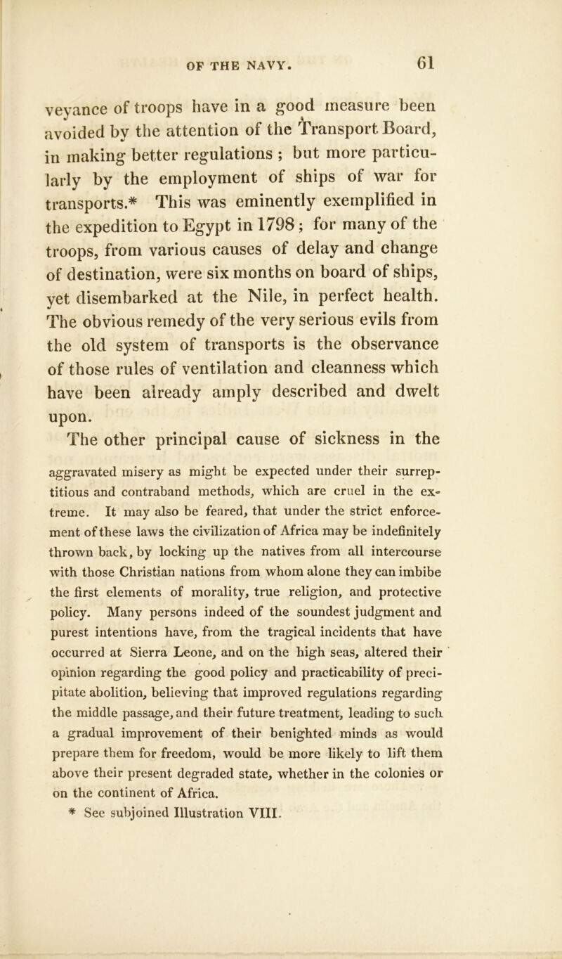 veyance of troops have in a good measure been avoided by the attention of the Transport Board, in making better regulations ; but more particu- larly by the employment of ships of war for transports.* This was eminently exemplified in the expedition to Egypt in 1798; for many of the troops, from various causes of delay and change of destination, were six months on board of ships, yet disembarked at the Nile, in perfect health. The obvious remedy of the very serious evils from the old system of transports is the observance of those rules of ventilation and cleanness which have been already amply described and dwelt upon. The other principal cause of sickness in the aggravated misery as might be expected under their surrep- titious and contraband methods, which are cruel in the ex- treme. It may also be feared, that under the strict enforce- ment of these laws the civilization of Africa may be indefinitely thrown back, by locking up the natives from all intercourse with those Christian nations from whom alone they can imbibe the first elements of morality, true religion, and protective policy. Many persons indeed of the soundest judgment and purest intentions have, from the tragical incidents that have occurred at Sierra Leone, and on the high seas, altered their opinion regarding the good policy and practicability of preci- pitate abolition, believing that improved regulations regarding the middle passage, and their future treatment, leading to such a gradual improvement of their benighted minds as would prepare them for freedom, would be more likely to lift them above their present degraded state, whether in the colonies or on the continent of Africa.