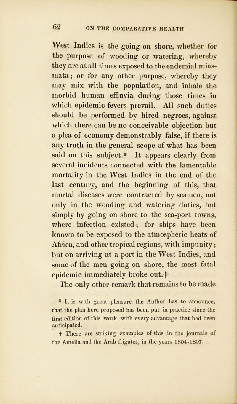 West Indies is the going on shore, whether for the purpose of wooding or watering, whereby they are at all times exposed to the endemial mias- mata; or for any other purpose, whereby they may mix with the population, and inhale the morbid human effluvia during those times in which epidemic fevers prevail. All such duties should be performed by hired negroes, against which there can be no conceivable objection but a plea of economy demonstrably false, if there is any truth in the general scope of what has been said on this subject.* It appears clearly from several incidents connected with the lamentable mortality in the West Indies in the end of the last century, and the beginning of this, that mortal diseases were contracted by seamen, not only in the wooding and watering duties, but simply by going on shore to the sea-port towns, where infection existed; for ships have been known to be exposed to the atmospheric heats of Africa, and other tropical regions, with impunity; but on arriving at a port in the West Indies, and some of the men going on shore, the most fatal epidemic immediately broke out/f* The only other remark that remains to be made * It is with great pleasure the Author has to announce, that the plan here proposed has been put in practice since the first edition of this work, with every advantage that had been anticipated. + There are striking examples of this in the journals of the Amelia and the Arab frigates, in the years 1804-1S07.