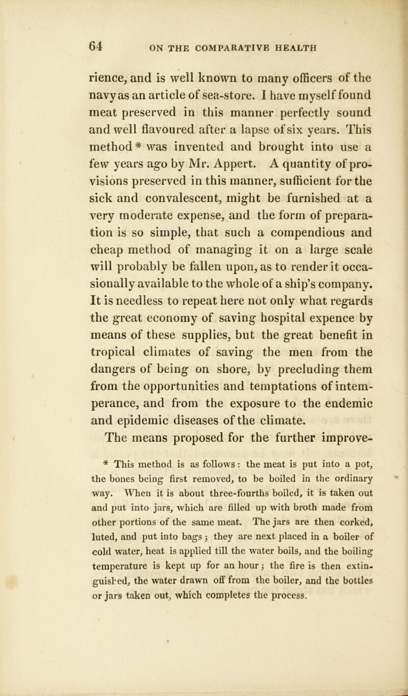 4 rience, and is well known to many officers of the navy as an article of sea-store. I have myself found meat preserved in this manner perfectly sound and well flavoured after a lapse of six years. This method# was invented and brought into use a few years ago by Mr. Appert. A quantity of pro- visions preserved in this manner, sufficient for the sick and convalescent, might be furnished at a very moderate expense, and the form of prepara- tion is so simple, that such a compendious and cheap method of managing it on a large scale will probably be fallen upon, as to render it occa- sionally available to the whole of a ship’s company. It is needless to repeat here not only what regards the great economy of saving hospital expence by means of these supplies, but the great benefit in tropical climates of saving the men from the dangers of being on shore, by precluding them from the opportunities and temptations of intem- perance, and from the exposure to the endemic and epidemic diseases of the climate. The means proposed for the further improve- * This method is as follows: the meat is put into a pot, the bones being first removed, to be boiled in the ordinary way. When it is about three-fourths boiled, it is taken out and put into jars, which are filled up with broth made from other portions of the same meat. The jars are then corked, luted, and put into bags $ they are next placed in a boiler of cold water, heat is applied till the water boils, and the boiling temperature is kept up for an hour 5 the fire is then extin- guished, the water drawn off from the boiler, and the bottles or jars taken out, which completes the process.