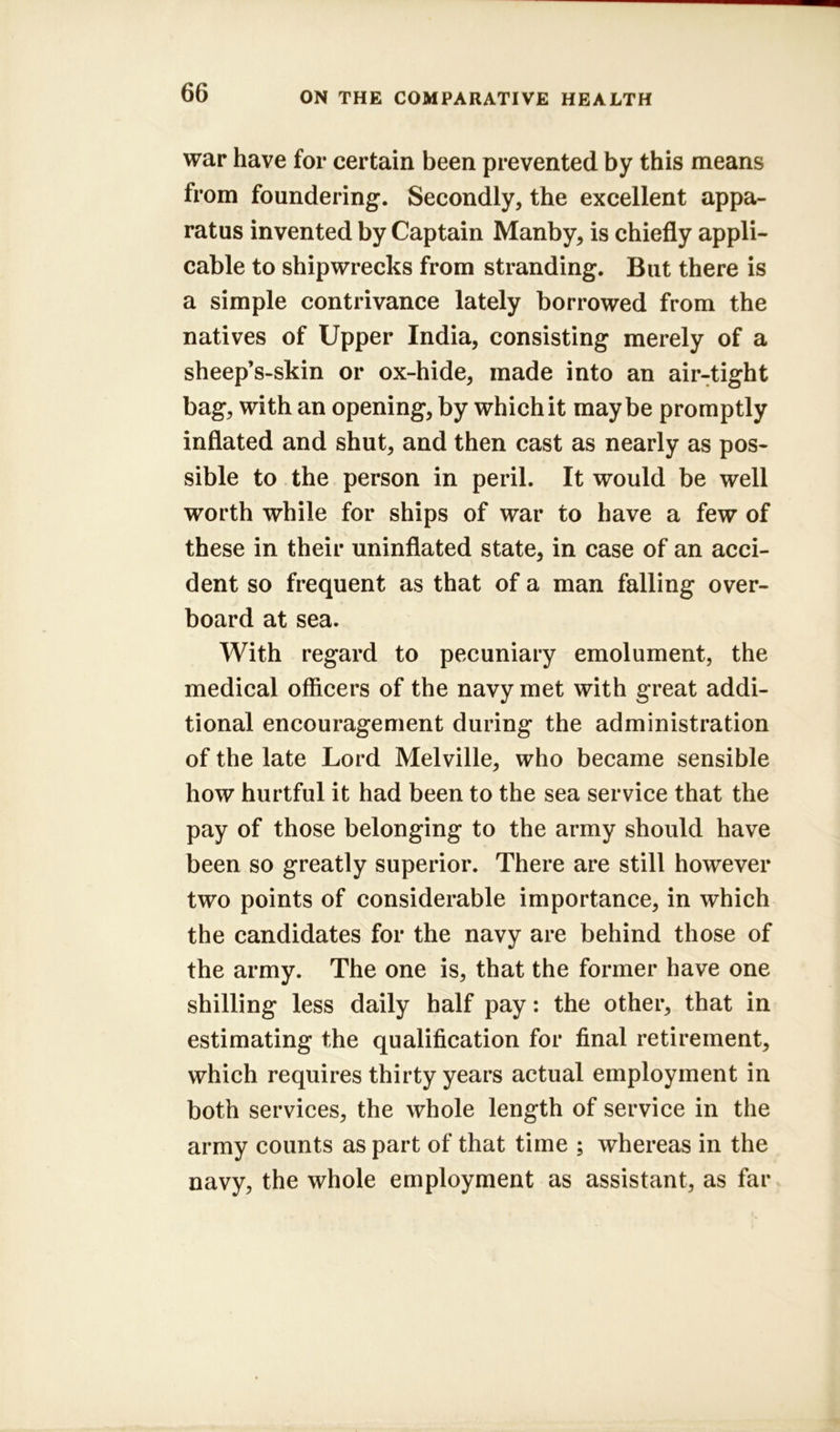 war have for certain been prevented by this means from foundering. Secondly, the excellent appa- ratus invented by Captain Manby, is chiefly appli- cable to shipwrecks from stranding. But there is a simple contrivance lately borrowed from the natives of Upper India, consisting merely of a sheep’s-skin or ox-hide, made into an air-tight bag, with an opening, by which it maybe promptly inflated and shut, and then cast as nearly as pos- sible to the person in peril. It would be well worth while for ships of war to have a few of these in their uninflated state, in case of an acci- dent so frequent as that of a man falling over- board at sea. With regard to pecuniary emolument, the medical officers of the navy met with great addi- tional encouragement during the administration of the late Lord Melville, who became sensible how hurtful it had been to the sea service that the pay of those belonging to the army should have been so greatly superior. There are still however two points of considerable importance, in which the candidates for the navy are behind those of the army. The one is, that the former have one shilling less daily half pay: the other, that in estimating the qualification for final retirement, which requires thirty years actual employment in both services, the whole length of service in the army counts as part of that time ; whereas in the navy, the whole employment as assistant, as far