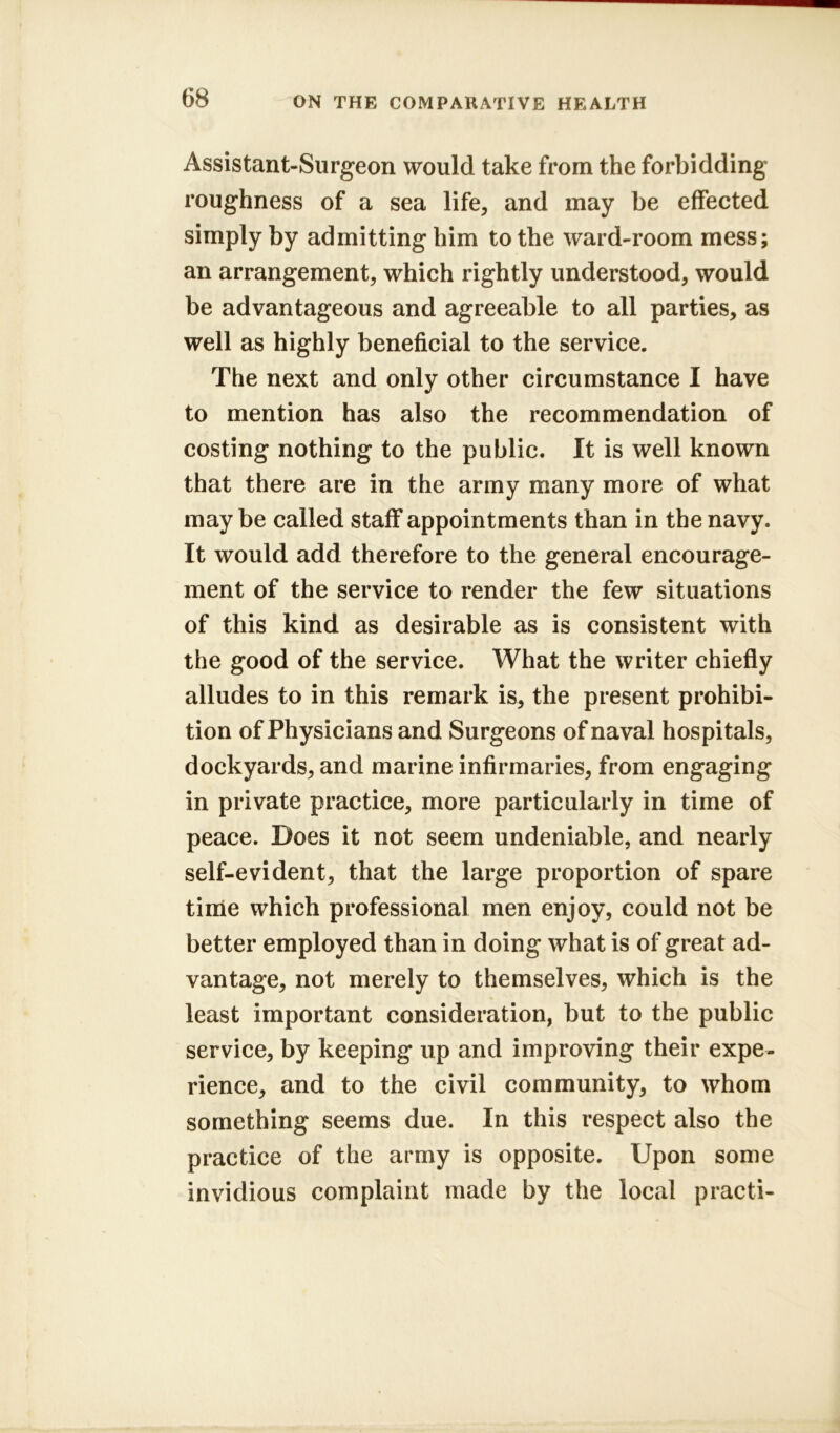 Assistant-Surgeon would take from the forbidding roughness of a sea life, and may be effected simply by admitting him to the ward-room mess; an arrangement, which rightly understood, would be advantageous and agreeable to all parties, as well as highly beneficial to the service. The next and only other circumstance I have to mention has also the recommendation of costing nothing to the public. It is well known that there are in the army many more of what may be called staff appointments than in the navy. It would add therefore to the general encourage- ment of the service to render the few situations of this kind as desirable as is consistent with the good of the service. What the writer chiefly alludes to in this remark is, the present prohibi- tion of Physicians and Surgeons of naval hospitals, dockyards, and marine infirmaries, from engaging in private practice, more particularly in time of peace. Does it not seem undeniable, and nearly self-evident, that the large proportion of spare time which professional men enjoy, could not be better employed than in doing what is of great ad- vantage, not merely to themselves, which is the least important consideration, but to the public service, by keeping up and improving their expe- rience, and to the civil community, to whom something seems due. In this respect also the practice of the army is opposite. Upon some invidious complaint made by the local practi-