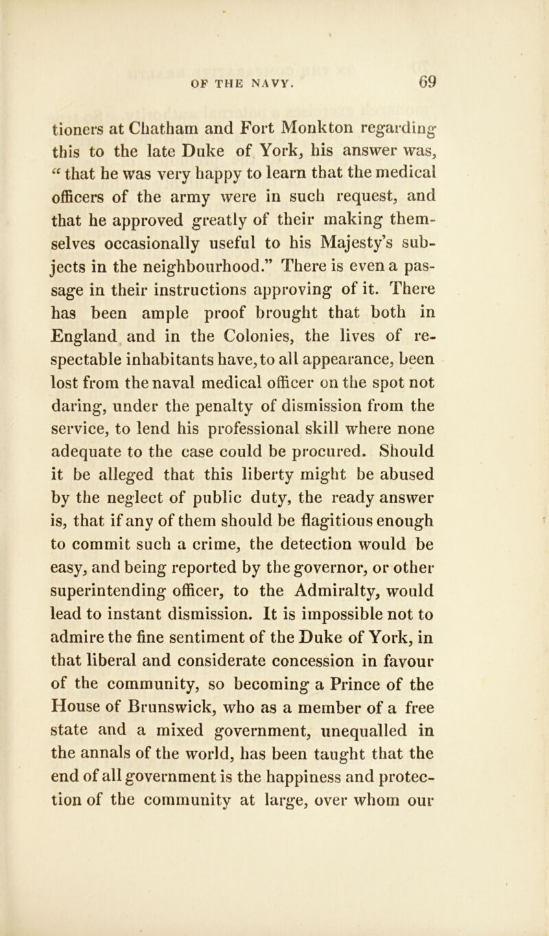 tioners at Chatham and Fort Monk ton regarding this to the late Duke of York, his answer was, “ that he was very happy to learn that the medical officers of the army were in such request, and that he approved greatly of their making them- selves occasionally useful to his Majesty’s sub- jects in the neighbourhood.” There is even a pas- sage in their instructions approving of it. There has been ample proof brought that both in England and in the Colonies, the lives of re- spectable inhabitants have, to all appearance, been lost from the naval medical officer on the spot not daring, under the penalty of dismission from the service, to lend his professional skill where none adequate to the case could be procured. Should it be alleged that this liberty might be abused by the neglect of public duty, the ready answer is, that if any of them should be flagitious enough to commit such a crime, the detection would be easy, and being reported by the governor, or other superintending officer, to the Admiralty, would lead to instant dismission. It is impossible not to admire the fine sentiment of the Duke of York, in that liberal and considerate concession in favour of the community, so becoming a Prince of the House of Brunswick, who as a member of a free state and a mixed government, unequalled in the annals of the world, has been taught that the end of all government is the happiness and protec- tion of the community at large, over whom our