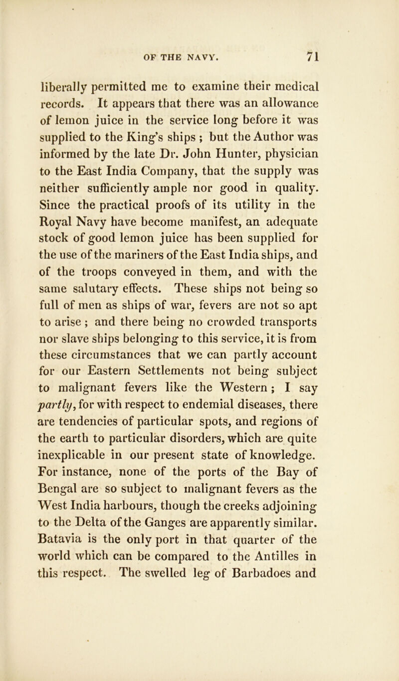 liberally permitted me to examine their medical records. It appears that there was an allowance of lemon juice in the service long before it was supplied to the King’s ships ; but the Author was informed by the late Dr. John Hunter, physician to the East India Company, that the supply was neither sufficiently ample nor good in quality. Since the practical proofs of its utility in the Royal Navy have become manifest, an adequate stock of good lemon juice has been supplied for the use of the mariners of the East India ships, and of the troops conveyed in them, and with the same salutary effects. These ships not being so full of men as ships of war, fevers are not so apt to arise ; and there being no crowded transports nor slave ships belonging to this service, it is from these circumstances that we can partly account for our Eastern Settlements not being subject to malignant fevers like the Western; I say partly, for with respect to endemial diseases, there are tendencies of particular spots, and regions of the earth to particular disorders, which are quite inexplicable in our present state of knowledge. For instance, none of the ports of the Bay of Bengal are so subject to malignant fevers as the West India harbours, though the creeks adjoining to the Delta of the Ganges are apparently similar. Batavia is the only port in that quarter of the world which can be compared to the Antilles in this respect. The swelled leg of Barbadoes and