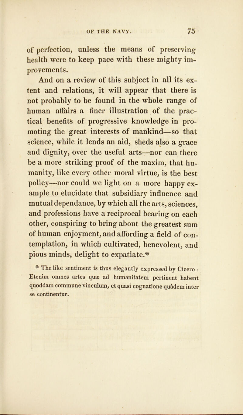 of perfection, unless the means of preserving health were to keep pace with these mighty im- provements. And on a review of this subject in all its ex- tent and relations, it will appear that there is not probably to be found in the whole range of human affairs a finer illustration of the prac- tical benefits of progressive knowledge in pro- moting the great interests of mankind—so that science, while it lends an aid, sheds also a grace and dignity, over the useful arts—nor can there be a more striking proof of the maxim, that hu- manity, like every other moral virtue, is the best policy—nor could we light on a more happy ex- ample to elucidate that subsidiary influence and mutual dependance, by which all the arts, sciences, and professions have a reciprocal bearing on each other, conspiring to bring about the greatest sum of human enjoyment, and affording a field of con- templation, in which cultivated, benevolent, and pious minds, delight to expatiate.* * The like sentiment is thus elegantly expressed by Cicero : Etenim omnes artes quae ad humanitatem pertinent habent quoddam commune vinculum, et quasi cognatione qu&dem inter se continentur.