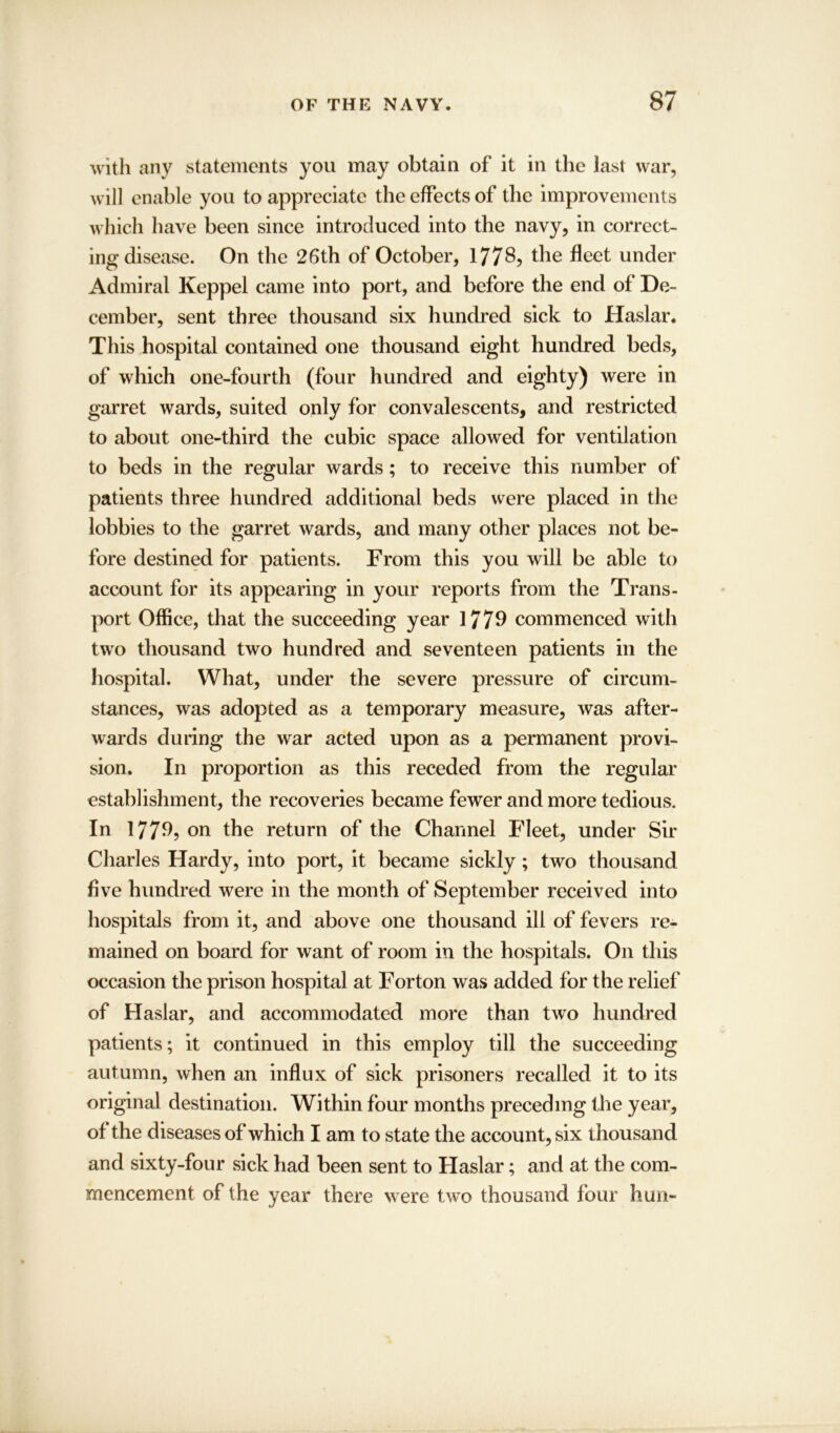 with any statements you may obtain of it in the last war, will enable you to appreciate the effects of the improvements which have been since introduced into the navy, in correct- ing disease. On the 26th of October, 1778, the fleet under Admiral Keppel came into port, and before the end of De- cember, sent three thousand six hundred sick to Haslar. This hospital contained one thousand eight hundred beds, of which one-fourth (four hundred and eighty) were in garret wards, suited only for convalescents, and restricted to about one-third the cubic space allowed for ventilation to beds in the regular wards; to receive this number of patients three hundred additional beds were placed in the lobbies to the garret wards, and many other places not be- fore destined for patients. From this you will be able to account for its appearing in your reports from the Trans- port Office, that the succeeding year 1779 commenced with two thousand two hundred and seventeen patients in the hospital. What, under the severe pressure of circum- stances, was adopted as a temporary measure, was after- wards during the war acted upon as a permanent provi- sion. In proportion as this receded from the regular establishment, the recoveries became fewer and more tedious. In 1779? on the return of the Channel Fleet, under Sir Charles Hardy, into port, it became sickly; two thousand five hundred were in the month of September received into hospitals from it, and above one thousand ill of fevers re- mained on board for want of room in the hospitals. On this occasion the prison hospital at Forton was added for the relief of Haslar, and accommodated more than two hundred patients; it continued in this employ till the succeeding autumn, when an influx of sick prisoners recalled it to its original destination. Within four months preceding the year, of the diseases of which I am to state the account, six thousand and sixty-four sick had been sent to Haslar; and at the com- mencement of the year there were two thousand four hun-