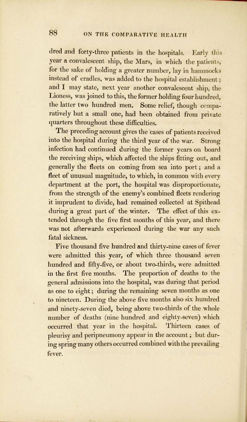 dred and forty-three patients in the hospitals. Early this year a convalescent ship, the Mars, in which the patients, for the sake of holding a greater number, lay in hammocks instead of cradles, was added to the hospital establishment; and I may state, next year another convalescent ship, the Lioness, was joined to this, the former holding four hundred, the latter two hundred men. Some relief, though compa- ratively but a small one, had been obtained from private quarters throughout these difficulties. The preceding account gives the cases of patients received into the hospital during the third year of the war. Strong infection had continued during the former years on board the receiving ships, which affected the ships fitting out, and generally the fleets on coming from sea into port; and a fleet of unusual magnitude, to which, in common with every department at the port, the hospital was disproportionate, from the strength of the enemy’s combined fleets rendering it imprudent to divide, had remained collected at Spithead during a great part of the winter. The effect of this ex- tended through the five first months of this year, and there was not afterwards experienced during the war any such fatal sickness. Five thousand five hundred and thirty-nine cases of fever were admitted this year, of which three thousand seven hundred and fifty-five, or about two-thirds, were admitted in the first five months. The proportion of deaths to the general admissions into the hospital, was during that period as one to eight; during the remaining seven months as one to nineteen. During the above five months also six hundred and ninety-seven died, being above two-thirds of the whole number of deaths (nine hundred and eighty-seven) which occurred that year in the hospital. Thirteen cases of pleurisy and peripneumony appear in the account; but dur- ing spring many others occurred combined with the prevailing fever.