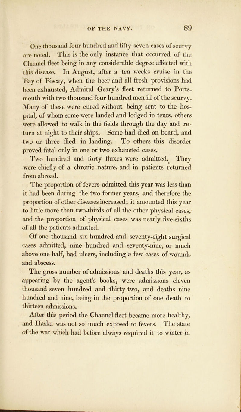 One thousand four hundred and fifty seven cases of scurvy are noted. This is the only instance that occurred of the Channel fleet being in any considerable degree affected with this disease. In August, after a ten weeks cruise in the Bay of Biscay, when the beer and all fresh provisions had been exhausted, Admiral Geary’s fleet returned to Ports- mouth with two thousand four hundred men ill of the scurvy. Many of these were cured without being sent to the hos- pital, of whom some wrere landed and lodged in tents, others were allowed to walk in the fields through the day and re- turn at night to their ships. Some had died on board, and two or three died in landing. To others this disorder proved fatal only in one or two exhausted cases. Two hundred and forty fluxes were admitted. They were chiefly of a chronic nature, and in patients returned from abroad. The proportion of fevers admitted this year was less than it had been during the two former years, and therefore the proportion of other diseases increased; it amounted this year to little more than two-thirds of all the other physical cases, and the proportion of physical cases was nearly five-sixths of all the patients admitted. Of one thousand six hundred and seventy-eight surgical cases admitted, nine hundred and seventy-nine, or much above one half, had ulcers, including a few cases of wounds and abscess. The gross number of admissions and deaths this year, as appearing by the agent's books, were admissions eleven thousand seven hundred and thirty-two, and deaths nine hundred and nine, being in the proportion of one death to thirteen admissions. After this period the Channel fleet became more healthy, and Haslar was not so much exposed to fevers. The state of the war which had before always required it to winter in