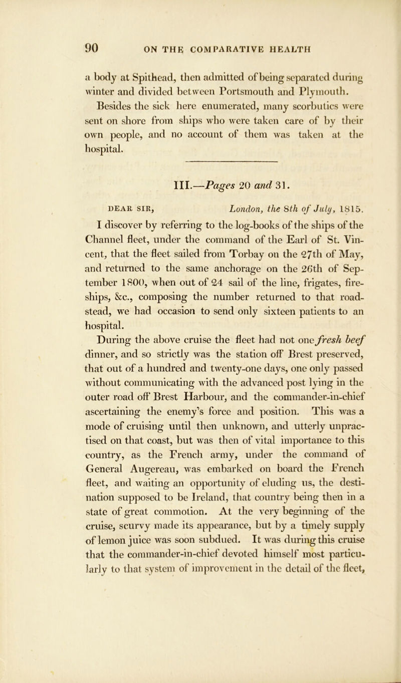 a body at Spithead, then admitted of being separated during winter and divided between Portsmouth and Plymouth. Besides the sick here enumerated, many scorbutics were sent on shore from ships who were taken care of by tlieir own people, and no account of them was taken at the hospital. III.—Pages 20 and 31. dear sir, London, the Sth of July, 1815. I discover by referring to the log-books of the ships of the Channel fleet, under the command of the Earl of St. Vin- cent, that the fleet sailed from Torbay on the 27th of May, and returned to the same anchorage on the 26th of Sep- tember 1800, when out of 24 sail of the line, frigates, fire- ships, &c., composing the number returned to that road- stead, we had occasion to send only sixteen patients to an hospital. During the above cruise the fleet had not one fresh beef dinner, and so strictly was the station off Brest preserved, that out of a hundred and twenty-one days, one only passed without communicating with the advanced post lying in the outer road off Brest Harbour, and the commander-in-chief ascertaining the enemy’s force and position. This was a mode of cruising until then unknown, and utterly unprac- tised on that coast, but was then of vital importance to this country, as the French army, under the command of General Augereau, was embarked on board the French fleet, and waiting an opportunity of eluding us, the desti- nation supposed to be Ireland, that country being then in a state of great commotion. At the very beginning of the cruise, scurvy made its appearance, but by a timely supply of lemon juice was soon subdued. It was during this cruise that the commander-in-chief devoted himself most particu- larly to that system of improvement in the detail of the fleet,