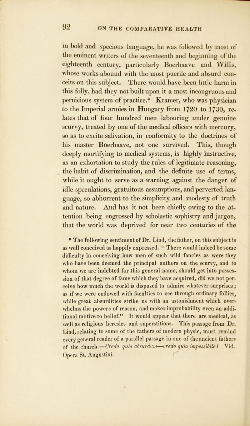 in bold and specious language, he was followed by most of the eminent writers of the seventeenth and beginning of the eighteenth century, particularly Boerhaave and Willis, whose works abound with the most puerile and absurd con- ceits on this subject. There would have been little harm in this folly, had they not built upon it a most incongruous and pernicious system of practice.* Kramer, who was physician to the Imperial armies in Hungary from 1720 to 1730, re- lates that of four hundred men labouring under genuine scurvy, treated by one of the medical officers with mercury, so as to excite salivation, in conformity to the doctrines of his master Boerhaave, not one survived. This, though deeply mortifying to medical systems, is highly instructive, as an exhortation to study the rules of legitimate reasoning, the habit of discrimination, and the definite use of terms, while it ought to serve as a warning against the danger of idle speculations, gratuitous assumptions, and perverted lan- guage, so abhorrent to the simplicity and modesty of truth and nature. And has it not been chiefly owing to the at- tention being engrossed by scholastic sophistry and jargon, that the world was deprived for near two centuries of the * The following sentiment of Dr. Lind, the father, on this subject is as well conceived as happily expressed. “ There would indeed be some difficulty in conceiving how men of such wild fancies as were they who have been deemed the principal authors on the scurvy, and to whom we are indebted for this general name, should get into posses- sion of that degree of fame which they have acquired, did we not per- ceive how much the world is disposed to admire whatever surprises ; as if we were endowed with faculties to see through ordinary follies, while great absurdities strike us with an astonishment which over- whelms the powers of reason, and makes improbability even an addi- tional motive to belief.,, It would appear that there are medical, as well as religious heresies and superstitions. This passage from Dr. Lind, relating to some of the fathers of modern physic, must remind every general reader of a parallel passage in one of the ancient fathers of the church.—Credo quia absurdum—credo quia impossibile! Vid. Opera St. Augustini.