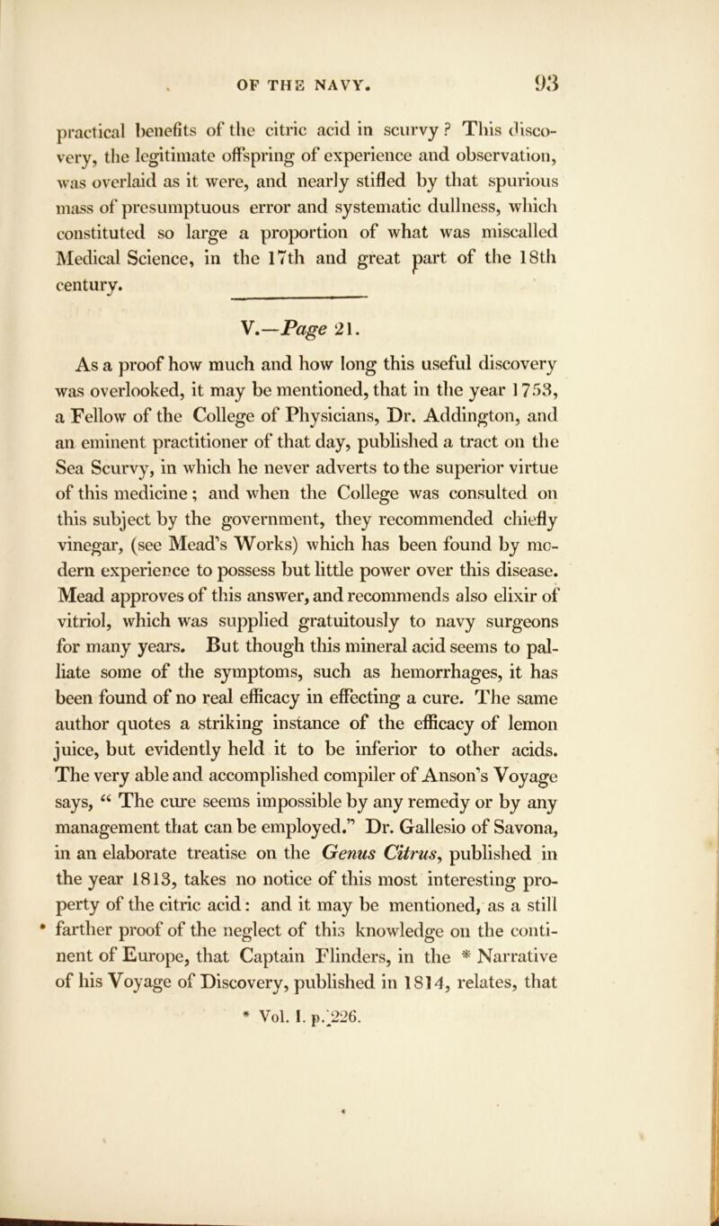 practical benefits of the citric acid in scurvy ? This disco- very, the legitimate offspring of experience and observation, was overlaid as it were, and nearly stifled by that spurious mass of presumptuous error and systematic dullness, which constituted so large a proportion of what was miscalled Medical Science, in the 17th and great part of the 18th century. V.—Page 21. As a proof how much and how long this useful discovery was overlooked, it may be mentioned, that in the year 1753, a Fellow of the College of Physicians, Dr. Addington, and an eminent practitioner of that day, published a tract on the Sea Scurvy, in which he never adverts to the superior virtue of this medicine; and when the College was consulted on this subject by the government, they recommended chiefly vinegar, (see Mead’s Works) which has been found by mo- dern experience to possess but little power over this disease. Mead approves of this answer, and recommends also elixir of vitriol, which was supplied gratuitously to navy surgeons for many years. But though this mineral acid seems to pal- liate some of the symptoms, such as hemorrhages, it has been found of no real efficacy in effecting a cure. The same author quotes a striking instance of the efficacy of lemon juice, but evidently held it to be inferior to other acids. The very able and accomplished compiler of Anson’s Voyage says, “ The cure seems impossible by any remedy or by any management that can be employed.” Dr. Gallesio of Savona, in an elaborate treatise on the Genus Citrus, published in the year 1813, takes no notice of this most interesting pro- perty of the citric acid: and it may be mentioned, as a still • farther proof of the neglect of this knowledge on the conti- nent of Europe, that Captain Flinders, in the * Narrative of his Voyage of Discovery, published in 1814, relates, that * Vol. I. p.^226.