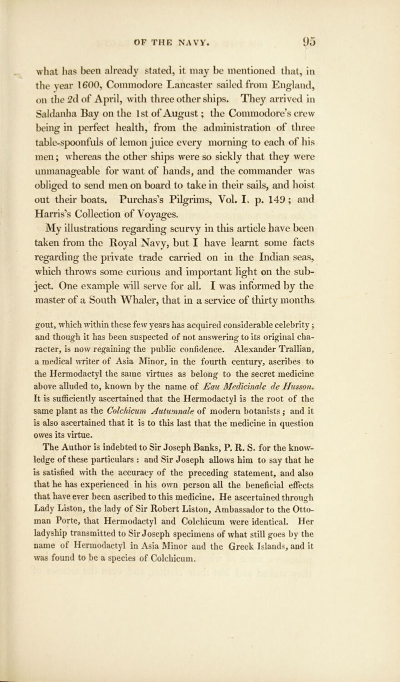 what has been already stated, it may be mentioned that, in the year 1600, Commodore Lancaster sailed from England, on the 2d of April, with three other ships. They arrived in Saldanha Bay on the 1 st of August; the Commodore’s crew being in perfect health, from the administration of three table-spoonfuls of lemon juice every morning to each of his men; whereas the other ships were so sickly that they were unmanageable for want of hands, and the commander was obliged to send men on board to take in their sails, and hoist out their boats. Purchases Pilgrims, Vol. I, p. 149 ; and Harris’s Collection of Voyages. My illustrations regarding scurvy in this article have been taken from the Royal Navy, but I have learnt some facts regarding the private trade carried on in the Indian seas, which throws some curious and important light on the sub- ject. One example will serve for all. I was informed by the master of a South Whaler, that in a service of thirty months gout, which within these few years has acquired considerable celebrity; and though it has been suspected of not answering to its original cha- racter, is now regaining the public confidence. Alexander Trallian, a medical writer of Asia Minor, in the fourth century, ascribes to the Hermodactyl the same virtues as belong to the secret medicine above alluded to, known by the name of Eau Medicinale de Husson. It is sufficiently ascertained that the Hermodactyl is the root of the same plant as the Colchicum Autumnale of modern botanists; and it is also ascertained that it is to this last that the medicine in question owes its virtue. The Author is indebted to Sir Joseph Banks, P. R. S. for the know- ledge of these particulars: and Sir Joseph allows him to say that he is satisfied with the accuracy of the preceding statement, and also that he has experienced in his own person all the beneficial effects that have ever been ascribed to this medicine. He ascertained through Lady Liston, the lady of Sir Robert Liston, Ambassador to the Otto- man Porte, that Hermodactyl and Colchicum were identical. Her ladyship transmitted to Sir Joseph specimens of what still goes by the name of Hermodactyl in Asia Minor and the Greek Islands, and it was found to be a species of Colchicum.