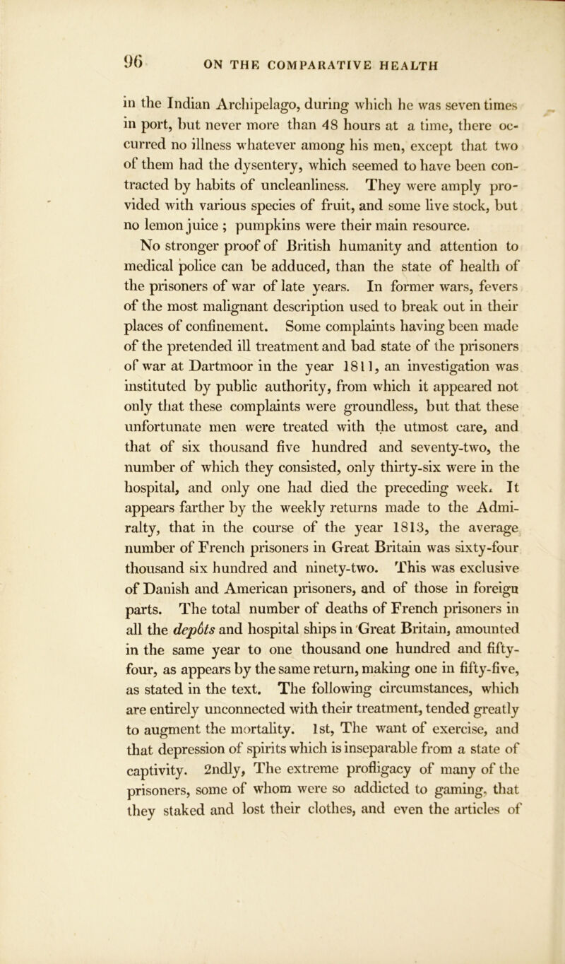 in the Indian Archipelago, during which he was seven times in port, but never more than 48 hours at a time, there oc- curred no illness whatever among his men, except that two of them had the dysentery, which seemed to have been con- tracted by habits of uncleanliness. They were amply pro- vided with various species of fruit, and some live stock, but no lemon juice ; pumpkins were their main resource. No stronger proof of British humanity and attention to medical police can be adduced, than the state of health of the prisoners of war of late years. In former wars, fevers of the most malignant description used to break out in their places of confinement. Some complaints having been made of the pretended ill treatment and bad state of the prisoners of war at Dartmoor in the year 1811, an investigation was instituted by public authority, from which it appeared not only that these complaints were groundless, but that these unfortunate men were treated with the utmost care, and that of six thousand five hundred and seventy-two, the number of which they consisted, only thirty-six were in the hospital, and only one had died the preceding week* It appears farther by the weekly returns made to the Admi- ralty, that in the course of the year 1813, the average number of French prisoners in Great Britain was sixty-four thousand six hundred and ninety-two. This was exclusive of Danish and American prisoners, and of those in foreign parts. The total number of deaths of French prisoners in all the depots and hospital ships in Great Britain, amounted in the same year to one thousand one hundred and fifty- four, as appears by the same return, making one in fifty-five, as stated in the text. The following circumstances, which are entirely unconnected with their treatment, tended greatly to augment the mortality. 1st, The want of exercise, and that depression of spirits which is inseparable from a state of captivity. 2ndly, The extreme profligacy of many of the prisoners, some of whom were so addicted to gaming, that they staked and lost their clothes, and even the articles of