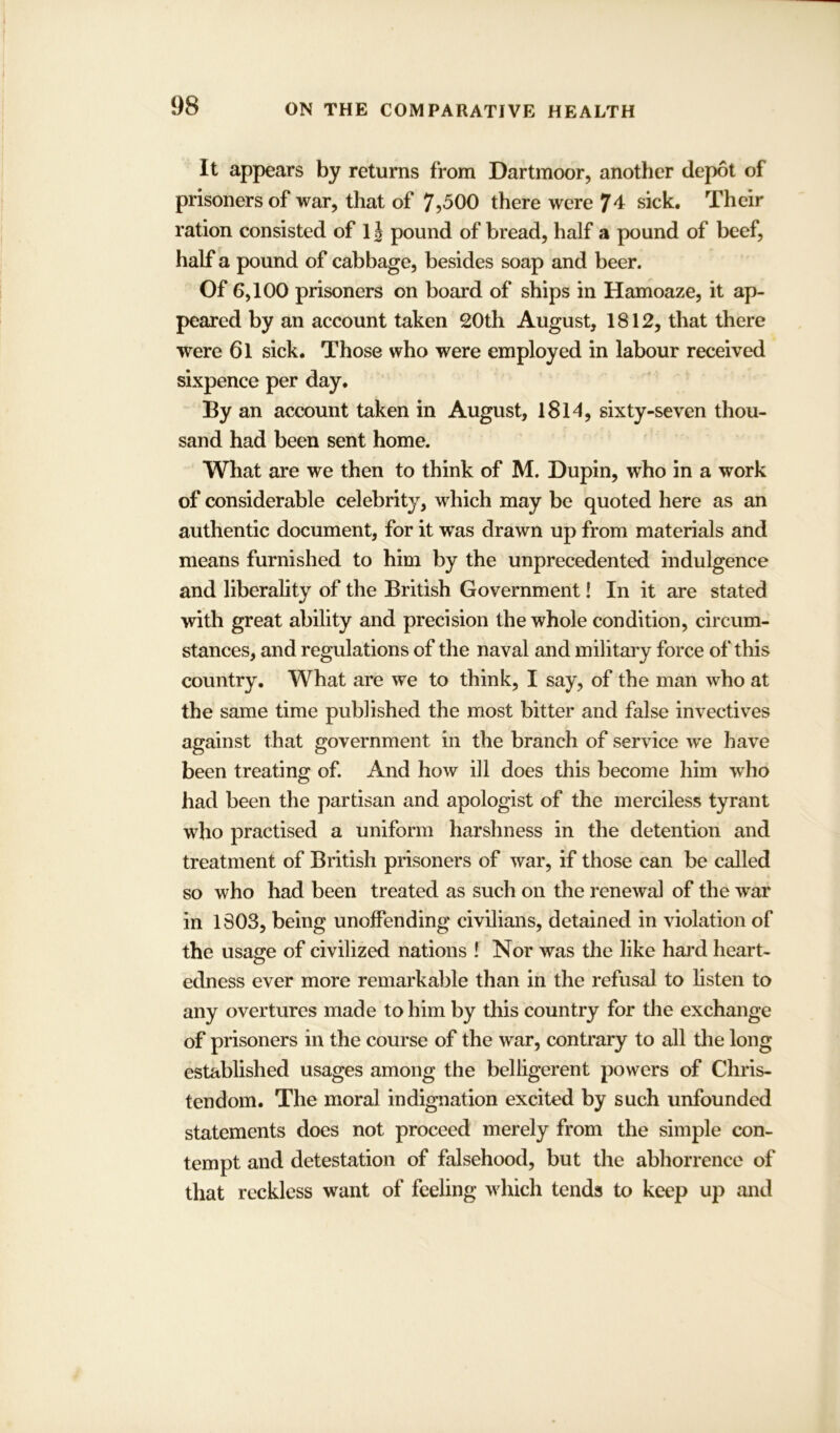 It appears by returns from Dartmoor, another depot of prisoners of war, that of 7?500 there were 74 sick. Their ration consisted of 1J pound of bread, half a pound of beef, half a pound of cabbage, besides soap and beer. Of 6,100 prisoners on board of ships in Hamoaze, it ap- peared by an account taken 20th August, 1812, that there were 61 sick. Those who were employed in labour received sixpence per day. By an account taken in August, 1814, sixty-seven thou- sand had been sent home. What are we then to think of M. Dupin, who in a work of considerable celebrity, which may be quoted here as an authentic document, for it was drawn up from materials and means furnished to him by the unprecedented indulgence and liberality of the British Government! In it are stated with great ability and precision the whole condition, circum- stances, and regulations of the naval and military force of this country. What are we to think, I say, of the man who at the same time published the most bitter and false invectives against that government in the branch of service we have been treating of. And how ill does this become him who had been the partisan and apologist of the merciless tyrant who practised a uniform harshness in the detention and treatment of British prisoners of war, if those can be called so who had been treated as such on the renewal of the war in 1803, being unoffending civilians, detained in violation of the usage of civilized nations ! Nor was the like hard heart- edness ever more remarkable than in the refusal to listen to any overtures made to him by this country for the exchange of prisoners in the course of the war, contrary to all the long established usages among the belligerent powers of Chris- tendom. The moral indignation excited by such unfounded statements does not proceed merely from the simple con- tempt and detestation of falsehood, but the abhorrence of that reckless want of feeling which tends to keep up and