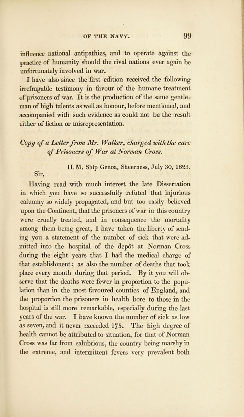 influence national antipathies, and to operate against the practice of humanity should the rival nations ever again be unfortunately involved in war. I have also since the first edition received the following irrefragable testimony in favour of the humane treatment of prisoners of war. It is the production of the same gentle- man of high talents as well as honour, before mentioned, and accompanied with such evidence as could not be the result either of fiction or misrepresentation. Copy of a Letter from Mr. Walker, charged with the care of Prisoners of War at Norman Cross. H.M. Ship Genoa, Sheerness, July 30, 1823. Sir, Having read with much interest the late Dissertation in which you have so successfully refuted that injurious calumny so widely propagated, and but too easily believed upon the Continent, that the prisoners of war in this country were cruelly treated, and in consequence the mortality among them being great, I have taken the liberty of send- ing you a statement of the number of sick that were ad- mitted into the hospital of the depot at Norman Cross during the eight years that I had the medical charge of that establishment; as also the number of deaths that took place every month during that period. By it you will ob- serve that the deaths were fewer in proportion to the popu- lation than in the most favoured counties of England, and the proportion the prisoners in health bore to those in the hospital is still more remarkable, especially during the last years of the war. I have known the number of sick as low as seven, and it nevei exceeded 175. The high degree of health cannot be attributed to situation, for that of Norman Cross was far from salubrious, the country being marshy in the extreme, and intermittent fevers very prevalent both