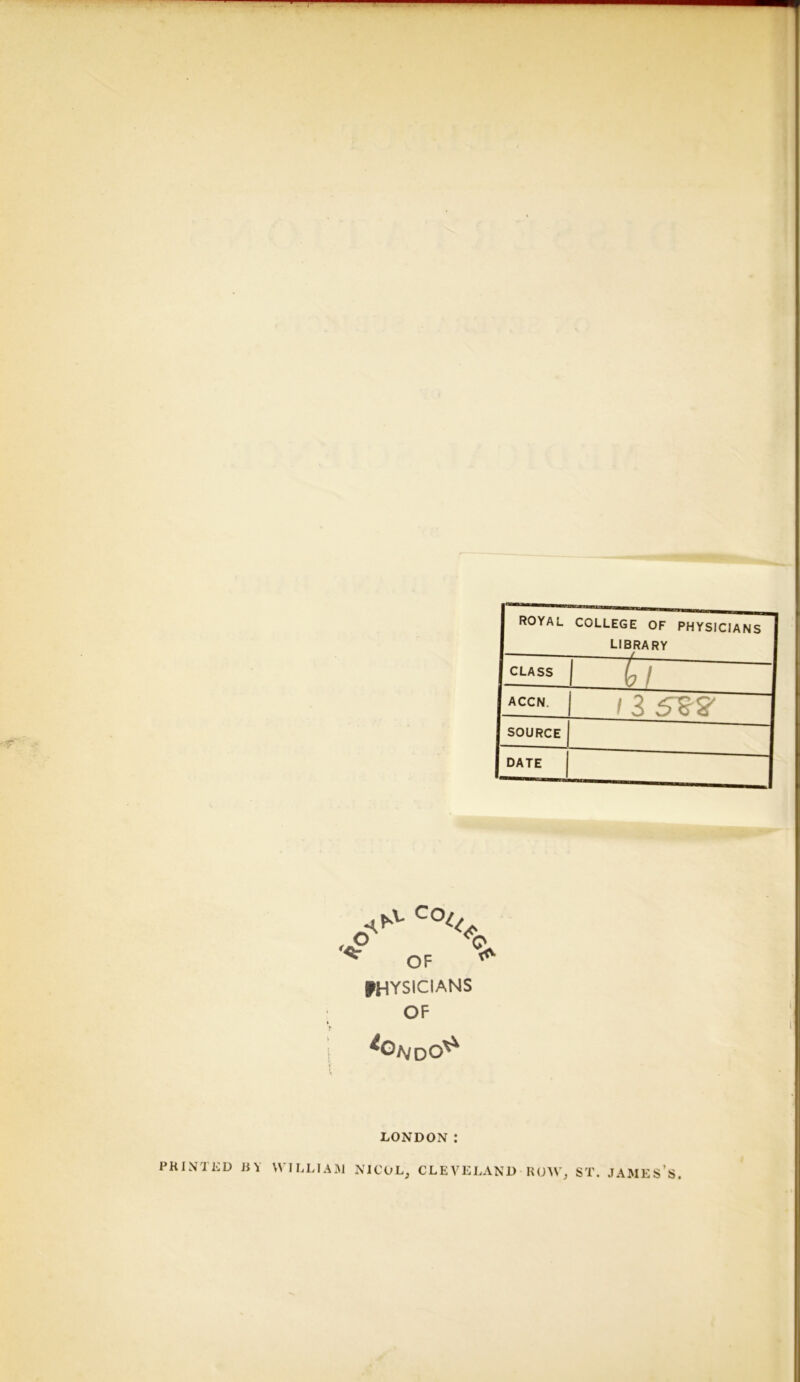 mm ROYAL COLLEGE OF PHYSICIANS library CLASS b / accn. /3 5^5' SOURCE DATE ^ OF ^ physicians OF io NdO^ LONDON: PRINTED JSY WILLlAxAJ NICOL^ CLEVELAND ROW, ST. JAMES’s.