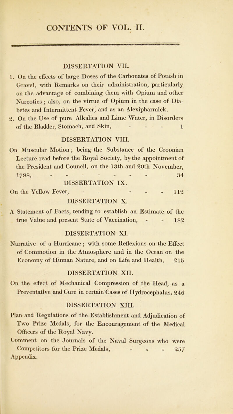 DISSERTATION VIE 1. On the effects of large Doses of the Carbonates of Potash in Gravely with Remarks on their administration, particularly on the advantage of combining them with Opium and other Narcotics j also, on the virtue of Opium in the case of Dia- betes and Intermittent Fever, and as an Alexipharmick. 2. On the Use of pure Alkalies and Lime Water, in Disorders of the Bladder, Stomach, and Skin, - . _ \ DISSERTATION VIII. On Muscular Motion 3 being the Substance of the Croonian Lecture read before the Royal Society, by the appointment of the President and Council, on the 13th and 20th November, 1788, '34 DISSERTATION IX. On the Yellow Fever, , - - • - 112 DISSERTATION X. A Statement of Facts, tending to establish an Estimate of the true Value and present State of Vaccination, - - 182 DISSERTATION XI. Narrative of a Hurricane 3 with some Reflexions on the Effect of Commotion in the Atmosphere and in the Ocean on the Economy of Human Nature, and on Life and Health, 216 DISSERTATION XII. On the effect of Mechanical Compression of the Head, as a Preventative and Cure in certain Cases of Hydrocephalus, 246* DISSERTATION XIII. Plan and Regulations of the Establishment and Adjudication of Two Prize Medals, for the Encouragement of the Medical Officers of the Royal Navy. Comment on the Journals of the Naval Surgeons who were Competitors for the Prize Medals, - - - 257 Appendix.