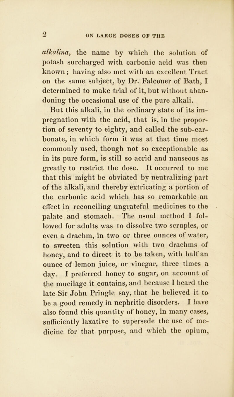 alkalina^ the name by which the solution of potash surcharged with carbonic acid was then known; having also met with an excellent Tract on the same subject^ by Dr. Falconer of Bath, I determined to make trial of it, but without aban- doning the occasional use of the pure alkali. But this alkali, in the ordinary state of its im- pregnation with the acid, that is, in the propor- tion of seventy to eighty, and called the sub-car- bonate, in which form it was at that time most commonly used, though not so exceptionable as in its pure form, is still so acrid and nauseous as greatly to restrict the dose. It occurred to me that this might be obviated by neutralizing part of the alkali, and thereby extricating a portion of the carbonic acid which has so remarkable an effect in reconciling ungrateful medicines to the palate and stomach. The usual method I fol- lowed for adults was to dissolve two scruples, or even a drachm, in two or three ounces of water, to sweeten this solution with two drachms of honey, and to direct it to be taken, with half an ounce of lemon juice, or vinegar, three times a day. I preferred honey to sugar, on account of the mucilage it contains, and because I heard the late Sir John Pringle say, that he believed it to be a good remedy in nephritic disorders. I have also found this quantity of honey, in many cases, sufficiently laxative to supersede the use of me- dicine for that purpose, and which the opium.
