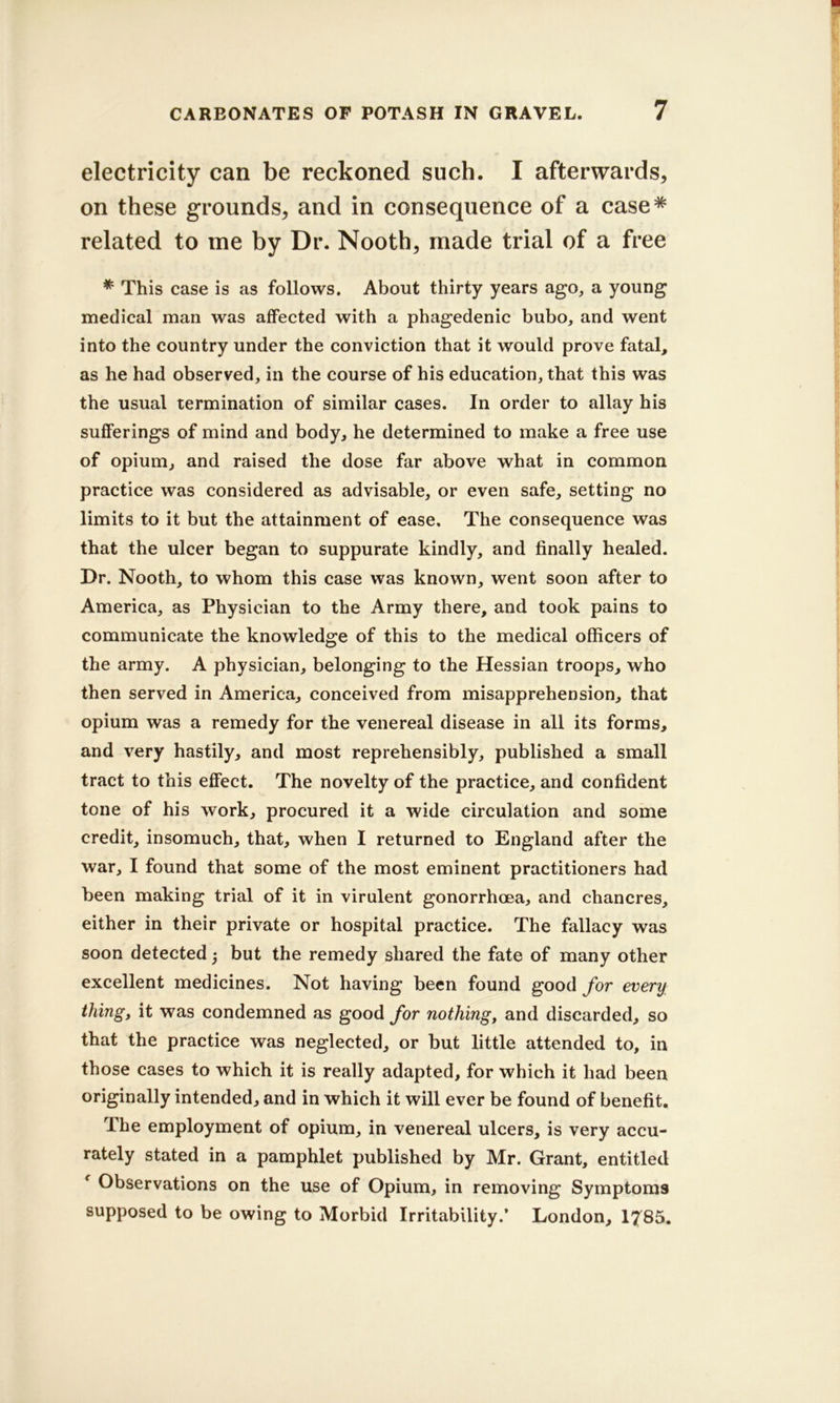 electricity can be reckoned such. I afterwards, on these grounds, and in consequence of a case* related to me by Dr. Nooth, made trial of a free * This case is as follows. About thirty years ago, a young medical man was affected with a phagedenic bubo, and went into the country under the conviction that it would prove fatal, as he had observed, in the course of his education, that this was the usual termination of similar cases. In order to allay his sufferings of mind and body, he determined to make a free use of opium, and raised the dose far above what in common practice was considered as advisable, or even safe, setting no limits to it but the attainment of ease. The consequence was that the ulcer began to suppurate kindly, and finally healed. Dr. Nooth, to whom this case was known, went soon after to America, as Physician to the Army there, and took pains to communicate the knowledge of this to the medical officers of the army. A physician, belonging to the Hessian troops, who then served in America, conceived from misapprehension, that opium was a remedy for the venereal disease in all its forms, and very hastily, and most reprehensibly, published a small tract to this effect. The novelty of the practice, and confident tone of his work, procured it a wide circulation and some credit, insomuch, that, when I returned to England after the war, I found that some of the most eminent practitioners had been making trial of it in virulent gonorrhoea, and chancres, either in their private or hospital practice. The fallacy was soon detected; but the remedy shared the fate of many other excellent medicines. Not having been found good for every thing, it was condemned as good for nothing, and discarded, so that the practice was neglected, or but little attended to, in those cases to which it is really adapted, for which it had been originally intended, and in which it will ever be found of benefit. The employment of opium, in venereal ulcers, is very accu- rately stated in a pamphlet published by Mr. Grant, entitled ^ Observations on the use of Opium, in removing Symptoms supposed to be owing to Morbid Irritability.’ London, 1785,