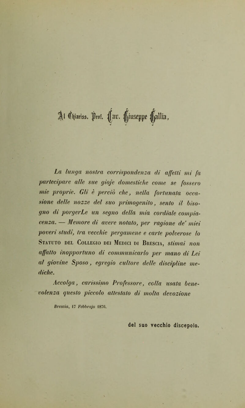 ^1 ^liiariss. frof. |au. ||iuseppc j|allia, La lunya fioslra corris^pondenza di affeUi mi fa parlecipare alle sue yioje domesliche come se fossero mie proprie. Gli e percio die, nella fortunata occa- sione delle nozze del suo primogenito, sento il biso- gno di porgerLe un segno della mia cordiale compia- cenza. — Memore di avere notato, per ragione de' miei poveri studi, tra vecchie pergamene e carte polverose lo Statuto del Collegio dei Medici di Brescia, stimai non affatto inopportuno di communicarlo per mano di Lei al giovine Sposo, egregio cultore delle discipline me- diche. Accolga, carissimo Professore, colla usata bene- volenza questo piccolo attestato di molta devozione Brescia, 17 Febbrajo 187G. del suo vecchio discepolo.