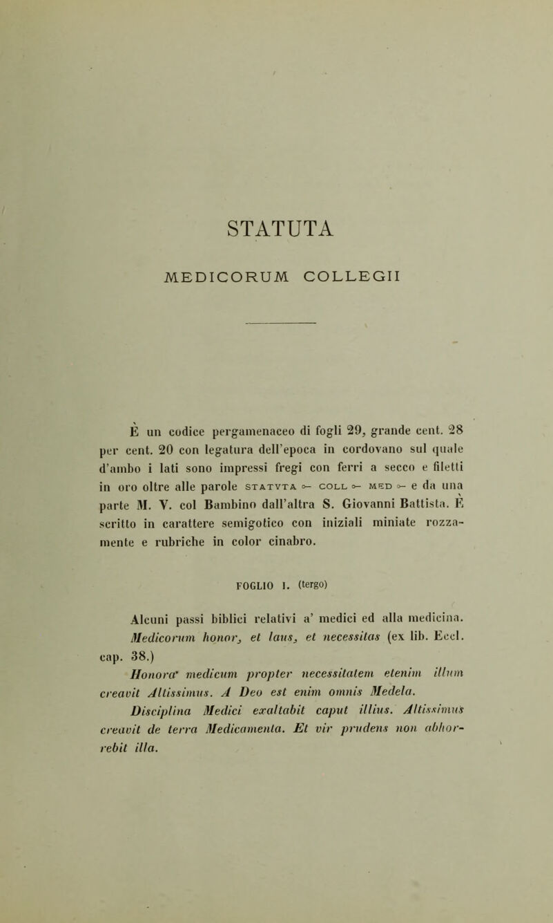 MEDICORUM COLLEGII E un codice pergamenaceo di fogli 29, grande cent. 28 per cent. 20 con legatura dell’epoca in cordovano sui quale d’ainbo i lati sono impressi fregi con ferri a secco e filetti in oro oltre alie parole statvta o- coll °- med e da una parte M. V. coi Bambino dall’altra S. Giovanni Battista. E scritto in carattere semigotico con iniziali miniate rozza- mente e rubriche in color cinabro. FOGLIO 1. (tergo) Alcuni passi biblici relativi a’ medici ed alia medicina. Mediconun honorj et laus, et necessitas (ex lib. Eccl. cap. 38.) Honora’ medicum propter necessitatem etenim illum creavit Altissimus. A Deo est enim omnis 3Iedela. Disciplina iVedici exaltabit caput illius. Altissimus creavit de terra iMedicamenta. Et vir prudens non abhor- rebit illa.