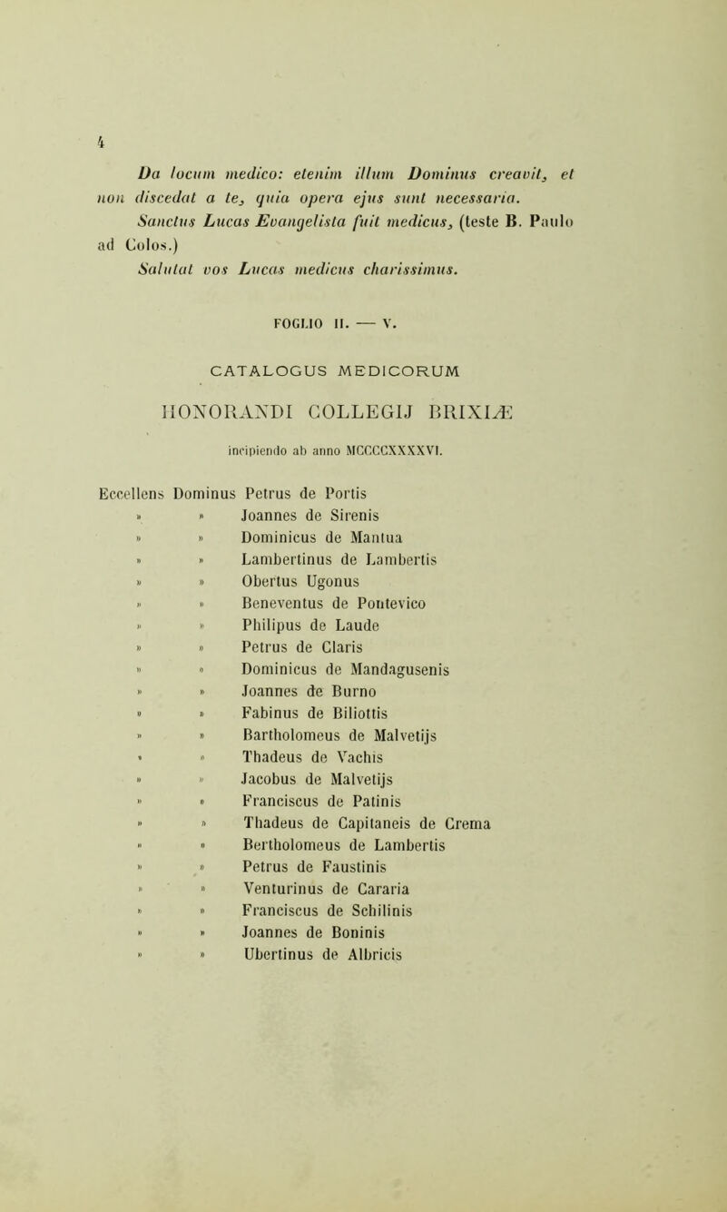 Ua locum medico: etenim ilium Dominus creauil, et non discedat a te, quia opera ejus sunt necessaria. Sanctus Lucas Evangelista fuit medicus, (teste B. Paulo ad Colos.) Salutat vos Lucas medicus charissimus. FOGUO II. V. CATALOGUS MEDICORUM HONORANDI COLLEGIJ BRIXIH^ incipiendo ab anno MCCCCXX.KXVI. Eccellens Dominus Petrus de Portis » 0 Joannes de Sirenis » » Dominicus de Maiilua » » Lambertinus de I.,ambertis » » Obertus Ugonus » » Beneventus de Pontevico >' >' Philipus de Laude » » Petrus de Claris » ■> Dominicus de Mandagusenis » » Joannes de Burno » « Fabinus de Biliottis >’ » Bartholomeus de Malvetijs « » Thadeus de Vachis »  Jacobus de Malvetijs  » Franciscus de Patinis  » Thadeus de Capitaneis de Crema  » Bertholomeus de Lambertis » 0 Petrus de Faustinis » ” Venturinus de Cararia ’> ” Franciscus de Schilinis “ » Joannes de Boninis >' » Ubertinus de Albricis