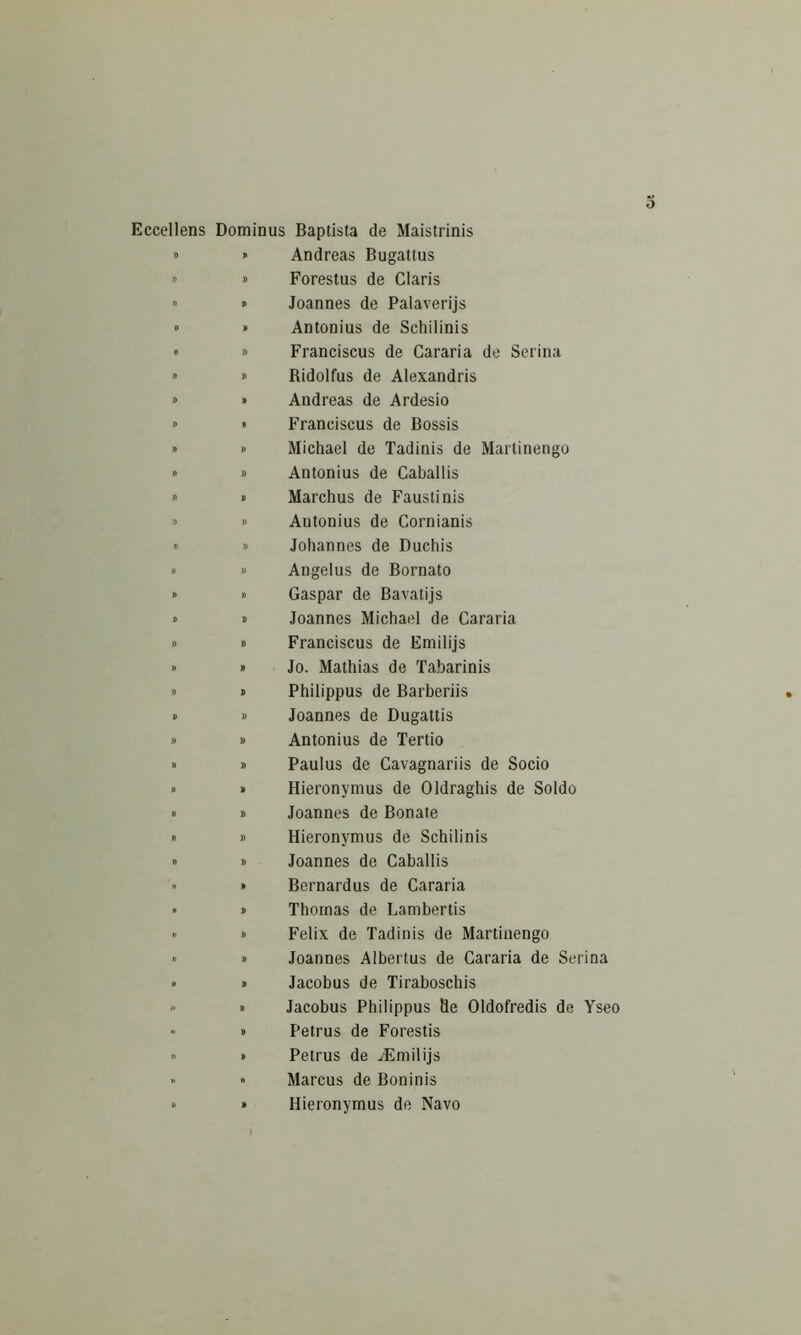 Eccellens Dominus Baptista de Maistrinis » » Andreas Bugattus » » Forestus de Claris » » Joannes de Palaverijs » » Antonius de Schilinis » » Franciscus de Cararia de Serina » » Bidolfus de Alexandris » » Andreas de Ardesio » » Franciscus de Bossis » » Michael de Tadinis de Martinengo » » Antonius de Caballis » » Marchus de Fausti nis » » Antonius de Cornianis » » Johannes de Duchis » » Angelus de Bornato » » Caspar de Bavatijs » » Joannes Michael de Cararia » 8 Franciscus de Emilijs » » Jo. Mathias de Tabarinis » 8 Philippus de Barberiis » » Joannes de Dugattis » » Antonius de Tertio » » Paulus de Cavagnariis de Socio » » Hieronymus de Oldraghis de Soldo > » Joannes de Bonate » » Hieronymus de Schilinis 8 » Joannes de Caballis » » Bernardus de Cararia • » Thomas de Lambertis « » Felix de Tadinis de Martinengo « » Joannes Albertus de Cararia de Serina » » Jacobus de Tiraboschis 8 » Jacobus Philippus Se Oldofredis de Yseo » » Petrus de Forestis ” » Petrus de AEmilijs » « Marcus de Boninis 8 » Hieronymus de Navo