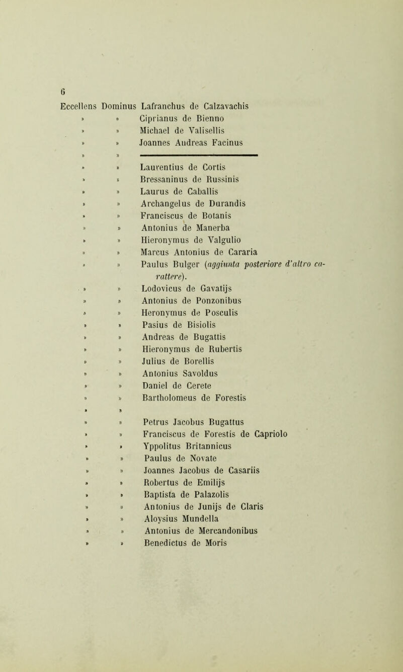 Eccellens Dominus Lafranchus de Calzavachis » » )» )) Giprianus de Bienno Michael de Valisellis Joannes Andreas Facinus 1> )) » B Laurentius de Cortis ft S Bressaninus de Russinis D » Laurus de Caballis B » Archangelus de Durandis » S Franciscus de Botanis Antonius de Manerba B » Hieronymus de Valgulio n n Marcus Antonius de Cararia n » Paulus Bulger {nggiunta posteriore d’allro co- r attere). » » Lodovicus de Gavatijs )) fl Antonius de Ponzonibus A » Heronymus de Posculis n » Pasius de Bisiolis )) » Andreas de Bugattis ft » Hieronymus de Rubertis D » Julius de Borellis ft » Antonius Savoldus ft » Daniel de Cerete ft V Bartholomeus de Forestis * ft » ft Petrus Jacobus Bugattus ft ft Franciscus de Forestis de Capriolo ft » Yppolitus Britannicus » ft Paulus de Novate ft ft Joannes Jacobus de Casariis » ft Robertus de Emilijs » ft Baptista de Palazolis ft ft Antonius de Junijs de Claris B » Aloysius Mundella ft ft Antonius de Mercandonibus 8 B Benedictus de Moris