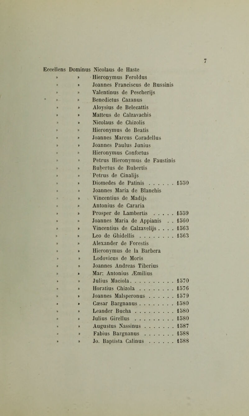 Eocellens Dominus Nicolaus de Haste » » Hieronymus Feroldus ” » Joannes Franciscus de Russinis » » Valentinus de Pescherijs ' » » Benedictus Cazanus I' 0 Aloysius de Belecattis » » Matteus de Calzavachis  » Nicolaus de Chizolis » » Hieronymus de Beatis » » Joannes Marcus Coradellus >■ » Joannes Paulus Junius » » Hieronymus Confortus » » Petrus Hieronymus de Faustinis » » Rubertus de Rubertis » » Petrus de Cinalijs ■> » Diomedes de Patinis 15o0 » » Joannes Maria de Blanchis » » Vincentius de Madijs » » Antonius de Cararia » » Prosper de Lambertis 1559 » » Joannes Maria de Appianis . . 1560 » » Vincentius de Calzavelijs .... 1563 » » Leo de Ghidellis 1563 » » Alexander de Forestis » » Hieronymus de la Barbera » t> Lodovicus de Moris » » Joannes Andreas Tiberius » » Mar; Antonius AHmilius » » Julius Maciola 1570 » » Horatius Chizola 1576 » » Joannes Malsperonus 1579 • » Caesar Bargnanus 1580 >. » Leander Bucha 1580 » » Julius Girellus 1580 » » Augustus Nassinus 1587 » » Fabius Bargnanus 1588 » » Jo. Baptista Calinus 1588