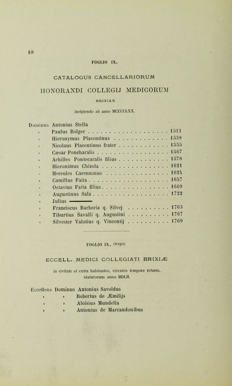FOGLIO IX. CATALOGUS CANCELLARIORUM HONORANDI COLLEGIJ MEDICORUM BRIXIAE incipiendo ab anno MCCCCLXX. Dominus Antonius Stella » Paulus Bolger 1-Ml » Hieronymus Placentinus loilS » Nicolaus Placentinus frater looo » Caesar Poncharalis 1567 . Achilles Pontecaralis filius 1578 » Hieronimus Chizola 1621 I. Hercules Carenzonus 1624 » Camillus Faita 1657 » Octavius Faita filius 1669 » Augustinus Sala 1722 » Julius - » Franciscus Barberia q. Silvej 1763 ■ Tiburtius Savalli q. Augustini 1767 » Silvester Valotius q. Vincentij 1769 FOGLIO IX. (tergo) ECCELL. MEDICI COLLEGIATI BRIXIAE in civitate et extra habitantes, viventes tempore reform, statutorum anno MDLII. Eccellens Dominus Antonius Savoldus » » Robertus de HSmilijs » » Aloisius Mundella . » Antonius de Marcandonibus