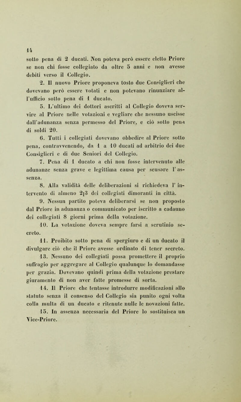 sotto pena di 2 ducati. Non poteva pero essere eletto Priore se non chi fosse collegiato da oltre 5 anni e non avesse debiti verso il Collegio. 2. II nuovo Priore proponeva tosto due Consiglieri che dovevano pero essere votati e non potevano rinunziare al- rnfficio sotto pena di 1 ducato. 5. L’nltimo dei dottori ascritti al Collegio doveva ser- vire al Priore nelle votazioni e vegliare che nessuno uscisse dall’adunanza senza permesso dei Priore, e cio sotto pena di soldi 20. G. Tutti i collegiati dovevano obbedire al Priore sotto pena, contravvenendo, da 1 a 10 ducati ad arbitrio dei due Consiglieri e di due Seniori det Collegio. 7. Pena di 1 ducato a chi non fosse intervenuto alie adunanze senza grave e legittima causa per scusore 1’ as- senza. 8. Alta validita delle deliberazioni si richiedeva 1’ in- tervento di almcno 2[3 dei collegiati diinoranti in citta. 9. Nessun partito poteva deliberarsi se non proposto dal Priore in adunanza o communicato per iscritto a cadauno dei collegiati 8 giorni prima della votazione. 10. La votazione doveva sempre farsi a scrutinio se- creto. 41. Proibito sotto pena di spergiuro e di un ducato il divulgare cib che il Priore avesse ordinato di tener secreto. 13. Nessuno dei collegiati possa promettere il proprio suffragio per aggregare al Collegio qualunque lo domandasse per grazia. Dovevano quindi prima della votazione prestare giuramento di non aver fatte promesse di sorta. 14. Il Priore che tentasse introdurre modificazioni alio statuto senza il consenso dei Collegio sia punito ogni volta colla multa di un ducato e ritenute nulle le novazioni fatte. 15. In assenza necessaria dei Priore lo sostituisca un Yice-Priore.